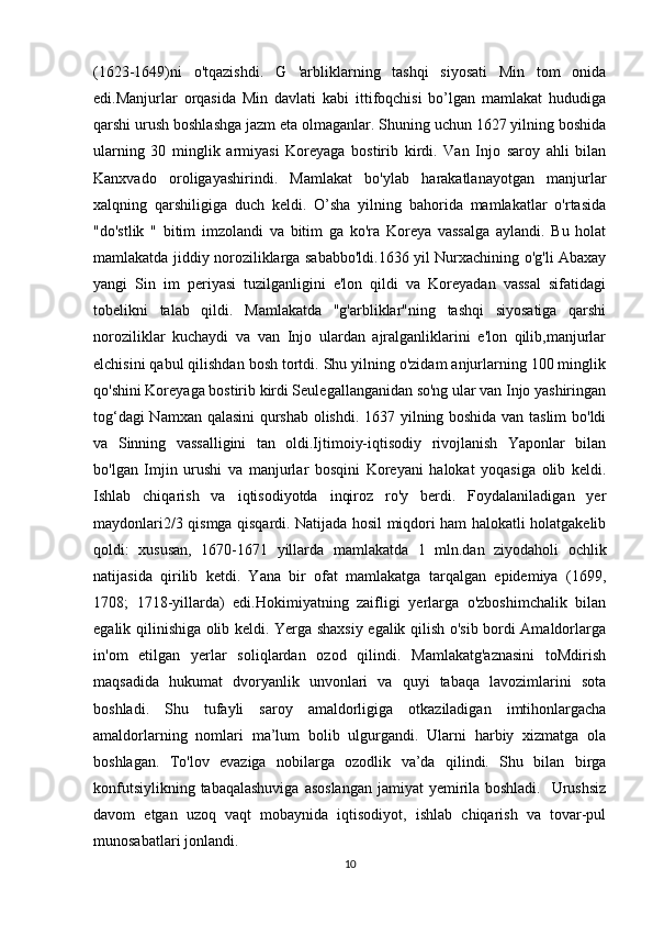 (1623-1649)ni   o'tqazishdi.   G   'arbliklarning   tashqi   siyosati   Min   tom   onida
edi.Manjurlar   orqasida   Min   davlati   kabi   ittifoqchisi   bo’lgan   mamlakat   hududiga
qarshi urush boshlashga jazm eta olmaganlar. Shuning uchun 1627 yilning boshida
ularning   30   minglik   armiyasi   Koreyaga   bostirib   kirdi.   Van   Injo   saroy   ahli   bilan
Kanxvado   oroligayashirindi.   Mamlakat   bo'ylab   harakatlanayotgan   manjurlar
xalqning   qarshiligiga   duch   keldi.   O’sha   yilning   bahorida   mamlakatlar   o'rtasida
"do'stlik   "   bitim   imzolandi   va   bitim   ga   ko'ra   Koreya   vassalga   aylandi.   Bu   holat
mamlakatda jiddiy noroziliklarga sababbo'ldi.1636 yil Nurxachining o'g'li Abaxay
yangi   Sin   im   periyasi   tuzilganligini   e'lon   qildi   va   Koreyadan   vassal   sifatidagi
tobelikni   talab   qildi.   Mamlakatda   "g'arbliklar"ning   tashqi   siyosatiga   qarshi
noroziliklar   kuchaydi   va   van   Injo   ulardan   ajralganliklarini   e'lon   qilib,manjurlar
elchisini qabul qilishdan bosh tortdi. Shu yilning o'zidam anjurlarning 100 minglik
qo'shini Koreyaga bostirib kirdi Seulegallanganidan so'ng ular van Injo yashiringan
tog‘dagi Namxan qalasini qurshab olishdi. 1637 yilning boshida van taslim  bo'ldi
va   Sinning   vassalligini   tan   oldi.Ijtimoiy-iqtisodiy   rivojlanish   Yaponlar   bilan
bo'lgan   Imjin   urushi   va   manjurlar   bosqini   Koreyani   halokat   yoqasiga   olib   keldi.
Ishlab   chiqarish   va   iqtisodiyotda   inqiroz   ro'y   berdi.   Foydalaniladigan   yer
maydonlari2/3 qismga qisqardi. Natijada hosil miqdori ham halokatli holatgakelib
qoldi:   xususan,   1670-1671   yillarda   mamlakatda   1   mln.dan   ziyodaholi   ochlik
natijasida   qirilib   ketdi.   Yana   bir   ofat   mamlakatga   tarqalgan   epidemiya   (1699,
1708;   1718-yillarda)   edi.Hokimiyatning   zaifligi   yerlarga   o'zboshimchalik   bilan
egalik qilinishiga olib keldi. Yerga shaxsiy egalik qilish o'sib bordi Amaldorlarga
in'om   etilgan   yerlar   soliqlardan   ozod   qilindi.   Mamlakatg'aznasini   toMdirish
maqsadida   hukumat   dvoryanlik   unvonlari   va   quyi   tabaqa   lavozimlarini   sota
boshladi.   Shu   tufayli   saroy   amaldorligiga   otkaziladigan   imtihonlargacha
amaldorlarning   nomlari   ma’lum   bolib   ulgurgandi.   Ularni   harbiy   xizmatga   ola
boshlagan.   To'lov   evaziga   nobilarga   ozodlik   va’da   qilindi.   Shu   bilan   birga
konfutsiylikning tabaqalashuviga  asoslangan jamiyat  yemirila boshladi.   Urushsiz
davom   etgan   uzoq   vaqt   mobaynida   iqtisodiyot,   ishlab   chiqarish   va   tovar-pul
munosabatlari jonlandi.
10 