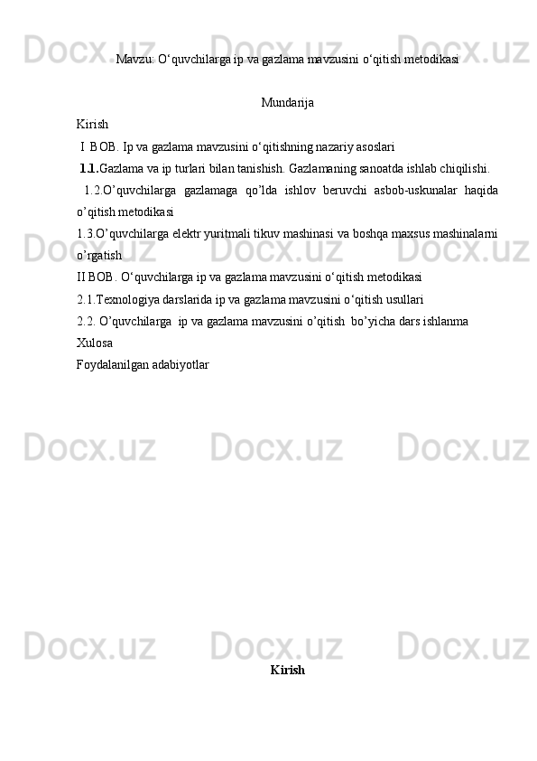 Mavzu: O ‘ quvchilarga ip va gazlama mavzusini o ‘ qitish metodikasi
Mundarija
Kirish 
 I  BOB.   Ip va gazlama mavzusini o ‘ qitishning nazariy asoslari 
  1.1. Gazlama va ip turlari bilan tanishish.   Gazlamaning sanoatda ishlab chiqilishi.
  1.2. O’quvchilarga   gazlamaga   qo’lda   ishlov   beruvchi   asbob-uskunalar   haqida
o’qitish metodikasi
1.3. O’quvchilarga elektr yuritmali tikuv mashinasi va boshqa maxsus mashinalarni
o’rgatish
II BOB.  O ‘ quvchilarga ip va gazlama mavzusini o ‘ qitish metodikasi
2.1. Texnologiya darslarida ip va gazlama mavzusini o ‘ qitish usullari
2.2.   O’quvchilarga   ip va gazlama mavzusini o’qitish  bo’yicha dars ishlanma
Xulosa 
Foydalanilgan adabiyotlar
Kirish 