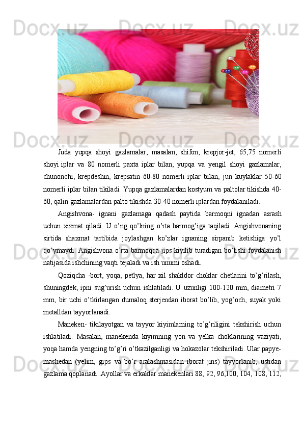 Ju d a   y up q a   s h o y i   g a z l a m alar ,   m a sa l a n,   s h i fo n,   k r e p j o r - j e t ,   6 5 , 7 5   n o m er l i
s h o y i   i p l a r   va   8 0   n o m e r l i   p a x t a   i p l a r   bilan,   y u p qa   v a   y engil   sh o y i   g a zla m ala r ,
c h unon c h i ,   kr ep d e s h i n ,   k r e p sati n   6 0 -8 0   n o m e r l i   i p l a r   b i l a n ,   j u n   k u y l ak lar   5 0 - 6 0
no m erli  i plar bil a n tikiladi. Yupqa gazlamalardan kostyum va paltolar tikishda 40-
60, qalin gazlamalardan palto tikishda 30-40 nomerli iplardan foydalaniladi.
Angishvona-   ignani   gazlamaga   qadash   paytida   barmoqni   ignadan   asrash
uchun   xizmat   qiladi.   U   o’ng   qo’lning   o’rta   barmog’iga   taqiladi.   Angishvonaning
sirtida   shaxmat   tartibida   joylashgan   ko’zlar   ignaning   sirpanib   ketishiga   yo’l
qo’ymaydi. Angishvona o’rta barmoqqa jips kiyilib turadigan bo’lishi foydalanish
natijasida ishchining vaqti tejaladi va ish unumi oshadi.
Qoziqcha   -bort,   yoqa,   petlya,   har   xil   shakldor   choklar   chetlarini   to’g’rilash,
shuningdek,   ipni   sug’urish   uchun   ishlatiladi.   U   uzunligi   100-120   mm,   diametri   7
mm,   bir   uchi   o’tkirlangan   dumaloq   sterjendan   iborat   bo’lib,   yog’och,   suyak   yoki
metalldan tayyorlanadi.
Maneken-   tikilayotgan   va   tayyor   kiyimlarning   to’g’riligini   tekshirish   uchun
ishlatiladi.   Masalan,   manekenda   kiyimning   yon   va   yelka   choklarining   vaziyati,
yoqa hamda yengning to’g’ri o’tkazilganligi va hokazolar tekshiriladi. Ular papye-
mashedan   (yelim,   gips   va   bo’r   aralashmasidan   iborat   jins)   tayyorlanib,   ustidan
gazlama qoplanadi. Ayollar va erkaklar manekenlari 88, 92, 96,100, 104, 108, 112, 