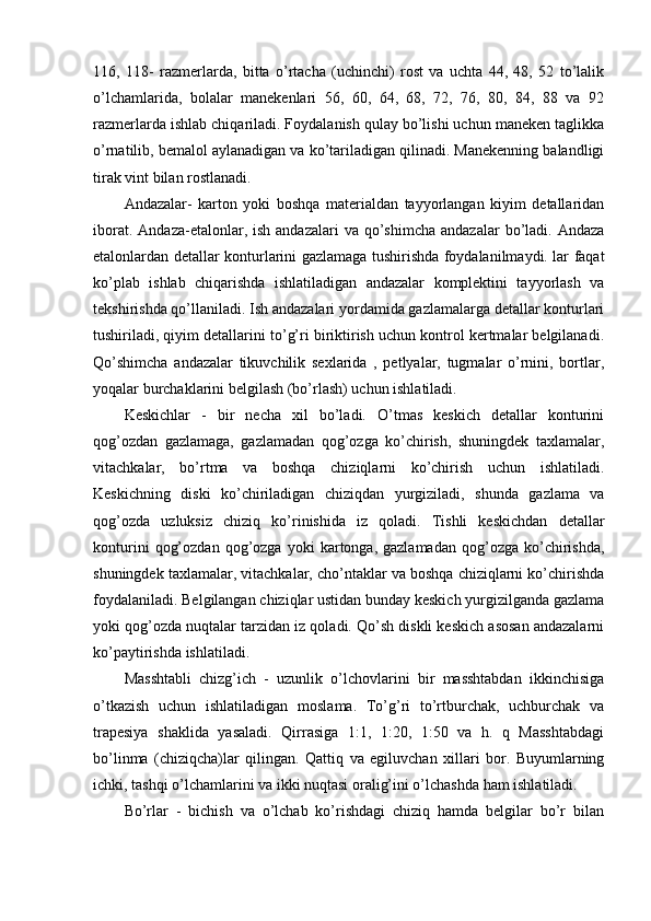 116,   118-   razmerlarda,   bitta   o’rtacha   (uchinchi)   rost   va   uchta   44,   48,   52   to’lalik
o’lchamlarida,   bolalar   manekenlari   56,   60,   64,   68,   72,   76,   80,   84,   88   va   92
razmerlarda ishlab chiqariladi. Foydalanish qulay bo’lishi uchun maneken taglikka
o’rnatilib, bemalol aylanadigan va ko’tariladigan qilinadi. Manekenning balandligi
tirak vint bilan rostlanadi.
Andazalar-   karton   yoki   boshqa   materialdan   tayyorlangan   kiyim   detallaridan
iborat.  Andaza-etalonlar, ish  andazalari  va  qo’shimcha  andazalar  bo’ladi. Andaza
etalonlardan detallar konturlarini gazlamaga tushirishda foydalanilmaydi. lar faqat
ko’plab   ishlab   chiqarishda   ishlatiladigan   andazalar   komplektini   tayyorlash   va
tekshirishda qo’llaniladi. Ish andazalari yordamida gazlamalarga detallar konturlari
tushiriladi, qiyim detallarini to’g’ri biriktirish uchun kontrol kertmalar belgilanadi.
Qo’shimcha   andazalar   tikuvchilik   sexlarida   ,   petlyalar,   tugmalar   o’rnini,   bortlar,
yoqalar burchaklarini belgilash (bo’rlash) uchun ishlatiladi.
Keskichlar   -   bir   necha   xil   bo’ladi.   O’tmas   keskich   detallar   konturini
qog’ozdan   gazlamaga,   gazlamadan   qog’ozga   ko’chirish,   shuningdek   taxlamalar,
vitachkalar,   bo’rtma   va   boshqa   chiziqlarni   ko’chirish   uchun   ishlatiladi.
Keskichning   diski   ko’chiriladigan   chiziqdan   yurgiziladi,   shunda   gazlama   va
qog’ozda   uzluksiz   chiziq   ko’rinishida   iz   qoladi.   Tishli   keskichdan   detallar
konturini   qog’ozdan   qog’ozga  yoki   kartonga,  gazlamadan   qog’ozga   ko’chirishda,
shuningdek taxlamalar, vitachkalar, cho’ntaklar va boshqa chiziqlarni ko’chirishda
foydalaniladi. Belgilangan chiziqlar ustidan bunday keskich yurgizilganda gazlama
yoki qog’ozda nuqtalar tarzidan iz qoladi. Qo’sh diskli keskich asosan andazalarni
ko’paytirishda ishlatiladi.
Masshtabli   chizg’ich   -   uzunlik   o’lchovlarini   bir   masshtabdan   ikkinchisiga
o’tkazish   uchun   ishlatiladigan   moslama.   To’g’ri   to’rtburchak,   uchburchak   va
trapesiya   shaklida   yasaladi.   Qirrasiga   1:1,   1:20,   1:50   va   h.   q   Masshtabdagi
bo’linma   (chiziqcha)lar   qilingan.   Qattiq   va   egiluvchan   xillari   bor.   Buyumlarning
ichki, tashqi o’lchamlarini va ikki nuqtasi oralig’ini o’lchashda ham ishlatiladi.
Bo’rlar   -   bichish   va   o’lchab   ko’rishdagi   chiziq   hamda   belgilar   bo’r   bilan 