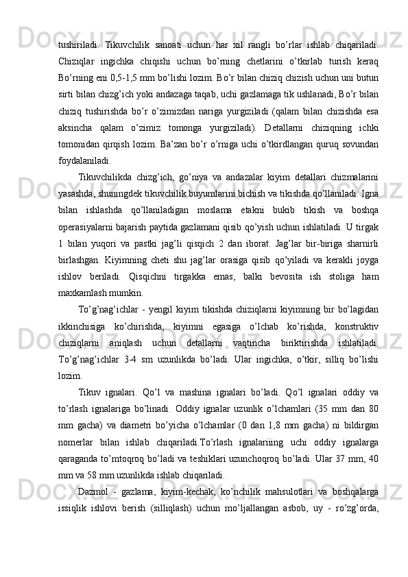 tushiriladi.   Tikuvchilik   sanoati   uchun   har   xil   rangli   bo’rlar   ishlab   chiqariladi.
Chiziqlar   ingichka   chiqishi   uchun   bo’rning   chetlarini   o’tkirlab   turish   keraq
Bo’rning eni 0,5-1,5 mm bo’lishi lozim. Bo’r bilan chiziq chizish uchun uni butun
sirti bilan chizg’ich yoki andazaga taqab, uchi gazlamaga tik ushlanadi, Bo’r bilan
chiziq   tushirishda   bo’r   o’zimizdan   nariga   yurgiziladi   (qalam   bilan   chizishda   esa
aksincha   qalam   o’zimiz   tomonga   yurgiziladi).   Detallarni   chiziqning   ichki
tomonidan qirqish  lozim. Ba’zan bo’r  o’rniga uchi  o’tkirdlangan  quruq sovundan
foydalaniladi.
Tikuvchilikda   chizg’ich,   go’niya   va   andazalar   kiyim   detallari   chizmalarini
yasashda, shuningdek tikuvchilik buyumlarini bichish va tikishda qo’llaniladi. Igna
bilan   ishlashda   qo’llaniladigan   moslama   etakni   bukib   tikish   va   boshqa
operasiyalarni bajarish paytida gazlamani qisib qo’yish uchun ishlatiladi. U tirgak
1   bilan   yuqori   va   pastki   jag’li   qisqich   2   dan   iborat.   Jag’lar   bir-biriga   sharnirli
birlashgan.   Kiyimning   cheti   shu   jag’lar   orasiga   qisib   qo’yiladi   va   kerakli   joyga
ishlov   beriladi.   Qisqichni   tirgakka   emas,   balki   bevosita   ish   stoliga   ham
maxkamlash mumkin.
To’g’nag’ichlar   -   yengil   kiyim   tikishda   chiziqlarni   kiyimning   bir   bo’lagidan
ikkinchisiga   ko’chirishda,   kiyimni   egasiga   o’lchab   ko’rishda,   konstruktiv
chiziqlarni   aniqlash   uchun   detallarni   vaqtincha   biriktirishda   ishlatiladi.
To’g’nag’ichlar   3-4   sm   uzunlikda   bo’ladi.   Ular   ingichka,   o’tkir,   silliq   bo’lishi
lozim.
Tikuv   ignalari.   Qo’l   va   mashina   ignalari   bo’ladi.   Qo’l   ignalari   oddiy   va
to’rlash   ignalariga   bo’linadi.   Oddiy   ignalar   uzunlik   o’lchamlari   (35   mm   dan   80
mm   gacha)   va   diametri   bo’yicha   o’lchamlar   (0   dan   1,8   mm   gacha)   ni   bildirgan
nomerlar   bilan   ishlab   chiqariladi.To’rlash   ignalariiing   uchi   oddiy   ignalarga
qaraganda to’mtoqroq bo’ladi  va teshiklari uzunchoqroq bo’ladi. Ular 37 mm, 40
mm va 58 mm uzunlikda ishlab chiqariladi.
Dazmol   -   gazlama,   kiyim-kechak,   ko’nchilik   mahsulotlari   va   boshqalarga
issiqlik   ishlovi   berish   (silliqlash)   uchun   mo’ljallangan   asbob,   uy   -   ro’zg’orda, 