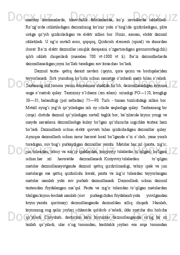 maishiy   korxonalarda,   tikuvchilik   fabrikalarida,   ko’p   zavodlarda   ishlatiladi.
Ro’zg’orda   ishlatiladigan   dazmolning   ko’mir   yoki   o’ting’ida   qizdiriladigan,   plita
ustiga   qo’yib   qizdiriladigan   va   elektr   xillari   bor.   Hozir,   asosan,   elektr   dazmol
ishlatiladi.   U   og’ir   metall   asos,   qopqoq,   Qizdirish   elementi   (spiral)   va   shnurdan
iborat. Ba’zi elektr dazmollar issiqlik darajasini o’zgartiradigan germorostlagichli)
qilib   ishlab   chiqariladi   (masalan   700   vt-1000   vt   li).   Ba’zi   dazmollarlarda
dazmollanadigan joyni ho’llab turadigan suv kosacha» bo’ladi.
Dazmol   taxta-   qattiq   daraxt   navlari   (qayin,   qora   qayin   va   boshqalar)dan
tayyorlanadi. Sirti yumshoq bo’lishi uchun namatga o’xshash mato bilan o’raladi.
Taxtaning old tomoni  yarim  doirasimon shaklda bo’lib, dazmollanadigan kiyimni
unga o’rnatish qulay. Taxminiy o’lchami (sm  silam): uzunligi  PO—120, kengligi
30—35,   balandligi   (pol   sathidan)   75—90.   Turli   -   tuman   tuzilishdagi   xillari   bor.
Metall   oyog’i   yig’ib   qo’yiladigan   xili   uy   ichida   saqlashga   qulay.   Taxtasining   bir
(orqa)   chetida   dazmol   qo’yiladigan   metall   taglik   bor,   ba’zilarida   kiyim   yengi   va
mayda   narsalarni   dazmollashga   kulay   bo’lgan   qo’shimcha   ingichka   taxtasi   ham
bo’ladi.   Dazmollash   uchun   elektr   quvvati   bilan   qizdiriladigan   dazmollar   qulay.
Ayniqsa   dazmollash   uchun   zarur   harorat   hosil   bo’lganda   o’zi   o’chib,   yana   yonib
turadigan, suv bug’i purkaydigan dazmollar yaxshi. Matolar har xil (paxta, zig’ir,
jun tolasidan,  tabiiy  va sun’iy  ipaklardan, kimyoviy  tolalardai   to’qilgan)  bo’lgani
uchun har xil haroratda dazmollanadi. Kimyoviy tolalardan   to’qilgan
matolar   dazmollanayotganda   dazmol   qattiq   qizdirilmasligi,   tabiiy   ipak   va   jun
matolarga   esa   qattiq   qizdirilishi   kerak,   paxta   va   zig’ir   tolasidan   tayyorlangan
matolar   namlab   yoki   suv   purkab   dazmollanadi.   Dazmollash   uchun   dazmol
taxtasidan   foydalangan   ma’qul.   Paxta   va   zig’ir   tolasidan   to’qilgan   matolardan
tikilgan kiyim-kechak namlab (suv purkagichdan foydalanib yoki   yuvilgandan
keyin yaxshi   quritmay)   dazmollanganda   dazmoldan   silliq   chiqadi.   Namlab,
kiyimning   eng   qalin   joylari   ichkarida   qoldirib   o’raladi,   ikki   soatcha   shu   holicha
qo’yiladi.   Choyshab,   dasturxon   kabi   buyumlar   dazmollangandai   so’ng   bir   oz
taxlab   qo’yiladi;   ular   o’ng   tomondan,   kashtalik   joylari   esa   orqa   tomondan 