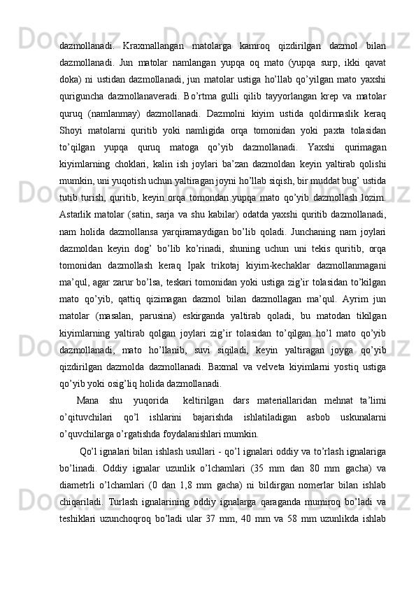 dazmollanadi.   Kraxmallangan   matolarga   kamroq   qizdirilgan   dazmol   bilan
dazmollanadi.   Jun   matolar   namlangan   yupqa   oq   mato   (yupqa   surp,   ikki   qavat
doka)   ni   ustidan   dazmollanadi,   jun   matolar   ustiga   ho’llab   qo’yilgan   mato   yaxshi
quriguncha   dazmollanaveradi.   Bo’rtma   gulli   qilib   tayyorlangan   krep   va   matolar
quruq   (namlanmay)   dazmollanadi.   Dazmolni   kiyim   ustida   qoldirmaslik   keraq
Shoyi   matolarni   quritib   yoki   namligida   orqa   tomonidan   yoki   paxta   tolasidan
to’qilgan   yupqa   quruq   matoga   qo’yib   dazmollanadi.   Yaxshi   qurimagan
kiyimlarning   choklari,   kalin   ish   joylari   ba’zan   dazmoldan   keyin   yaltirab   qolishi
mumkin, uni yuqotish uchun yaltiragan joyni ho’llab siqish, bir muddat bug’ ustida
tutib   turish,   quritib,   keyin   orqa   tomondan   yupqa   mato   qo’yib   dazmollash   lozim.
Astarlik   matolar   (satin,   sarja   va   shu   kabilar)   odatda   yaxshi   quritib   dazmollanadi,
nam   holida   dazmollansa   yarqiramaydigan   bo’lib   qoladi.   Junchaning   nam   joylari
dazmoldan   keyin   dog’   bo’lib   ko’rinadi,   shuning   uchun   uni   tekis   quritib,   orqa
tomonidan   dazmollash   keraq   Ipak   trikotaj   kiyim-kechaklar   dazmollanmagani
ma’qul, agar zarur bo’lsa, teskari tomonidan yoki ustiga zig’ir tolasidan to’kilgan
mato   qo’yib,   qattiq   qizimagan   dazmol   bilan   dazmollagan   ma’qul.   Ayrim   jun
matolar   (masalan,   parusina)   eskirganda   yaltirab   qoladi,   bu   matodan   tikilgan
kiyimlarning   yaltirab   qolgan   joylari   zig’ir   tolasidan   to’qilgan   ho’l   mato   qo’yib
dazmollanadi,   mato   ho’llanib,   suvi   siqiladi,   keyin   yaltiragan   joyga   qo’yib
qizdirilgan   dazmolda   dazmollanadi.   Baxmal   va   velveta   kiyimlarni   yostiq   ustiga
qo’yib yoki osig’liq holida dazmollanadi.
       Mana shu yuqorida keltirilgan dars materiallaridan   mehnat   ta’limi
o’qituvchilari   qo’l   ishlarini   bajarishda   ishlatiladigan   asbob   uskunalarni
o’quvchilarga o’rgatishda foydalanishlari mumkin.
Qo’l ignalari bilan ishlash usullari - qo’l ignalari oddiy va to’rlash ignalariga
bo’linadi.   Oddiy   ignalar   uzunlik   o’lchamlari   (35   mm   dan   80   mm   gacha)   va
diametrli   o’lchamlari   (0   dan   1,8   mm   gacha)   ni   bildirgan   nomerlar   bilan   ishlab
chiqariladi.   Turlash   ignalarining   oddiy   ignalarga   qaraganda   mumiroq   bo’ladi   va
teshiklari   uzunchoqroq   bo’ladi   ular   37   mm,   40   mm   va   58   mm   uzunlikda   ishlab 