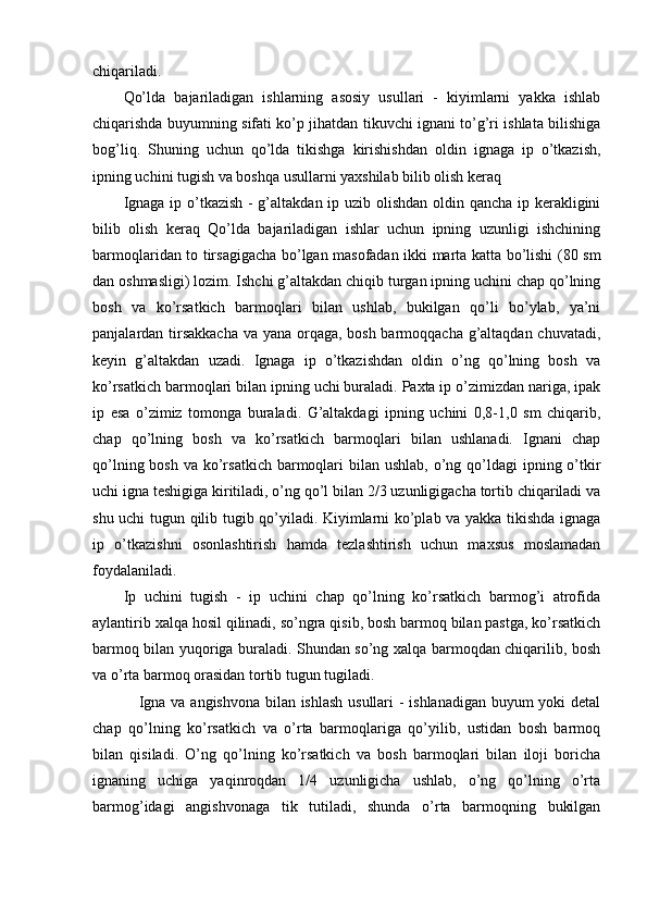 chiqariladi.
Qo’lda   bajariladigan   ishlarning   asosiy   usullari   -   kiyimlarni   yakka   ishlab
chiqarishda buyumning sifati ko’p jihatdan tikuvchi ignani to’g’ri ishlata bilishiga
bog’liq.   Shuning   uchun   qo’lda   tikishga   kirishishdan   oldin   ignaga   ip   o’tkazish,
ipning uchini tugish va boshqa usullarni yaxshilab bilib olish keraq
Ignaga ip o’tkazish - g’altakdan ip uzib olishdan oldin qancha ip kerakligini
bilib   olish   keraq   Qo’lda   bajariladigan   ishlar   uchun   ipning   uzunligi   ishchining
barmoqlaridan to tirsagigacha bo’lgan masofadan ikki marta katta bo’lishi (80 sm
dan oshmasligi) lozim. Ishchi g’altakdan chiqib turgan ipning uchini chap qo’lning
bosh   va   ko’rsatkich   barmoqlari   bilan   ushlab,   bukilgan   qo’li   bo’ylab,   ya’ni
panjalardan tirsakkacha  va yana orqaga, bosh barmoqqacha g’altaqdan chuvatadi,
keyin   g’altakdan   uzadi.   Ignaga   ip   o’tkazishdan   oldin   o’ng   qo’lning   bosh   va
ko’rsatkich barmoqlari bilan ipning uchi buraladi. Paxta ip o’zimizdan nariga, ipak
ip   esa   o’zimiz   tomonga   buraladi.   G’altakdagi   ipning   uchini   0,8-1,0   sm   chiqarib,
chap   qo’lning   bosh   va   ko’rsatkich   barmoqlari   bilan   ushlanadi.   Ignani   chap
qo’lning bosh  va ko’rsatkich  barmoqlari  bilan ushlab,  o’ng qo’ldagi  ipning o’tkir
uchi igna teshigiga kiritiladi, o’ng qo’l bilan 2/3 uzunligigacha tortib chiqariladi va
shu uchi tugun qilib tugib qo’yiladi. Kiyimlarni ko’plab va yakka tikishda ignaga
ip   o’tkazishni   osonlashtirish   hamda   tezlashtirish   uchun   maxsus   moslamadan
foydalaniladi.
Ip   uchini   tugish   -   ip   uchini   chap   qo’lning   ko’rsatkich   barmog’i   atrofida
aylantirib xalqa hosil qilinadi, so’ngra qisib, bosh barmoq bilan pastga, ko’rsatkich
barmoq bilan yuqoriga buraladi. Shundan so’ng xalqa barmoqdan chiqarilib, bosh
va o’rta barmoq orasidan tortib tugun tugiladi.
                 Igna va angishvona bilan ishlash usullari - ishlanadigan buyum yoki detal
chap   qo’lning   ko’rsatkich   va   o’rta   barmoqlariga   qo’yilib,   ustidan   bosh   barmoq
bilan   qisiladi.   O’ng   qo’lning   ko’rsatkich   va   bosh   barmoqlari   bilan   iloji   boricha
ignaning   uchiga   yaqinroqdan   1/4   uzunligicha   ushlab,   o’ng   qo’lning   o’rta
barmog’idagi   angishvonaga   tik   tutiladi,   shunda   o’rta   barmoqning   bukilgan 