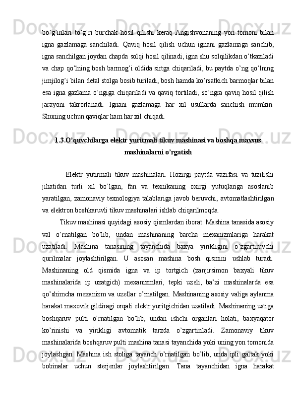 bo’g’inlari   to’g’ri   burchak   hosil   qilishi   keraq   Angishvonaning   yon   tomoni   bilan
igna   gazlamaga   sanchiladi.   Qaviq   hosil   qilish   uchun   ignani   gazlamaga   sanchib,
igna sanchilgan joydan chapda solqi hosil qilinadi, igna shu solqilikdan o’tkaziladi
va chap qo’lning bosh barmog’i oldida sirtga chiqariladi, bu paytda o’ng qo’lning
jimjilog’i bilan detal stolga bosib turiladi, bosh hamda ko’rsatkich barmoqlar bilan
esa igna gazlama o’ngiga chiqariladi va qaviq tortiladi, so’ngra qaviq hosil  qilish
jarayoni   takrorlanadi.   Ignani   gazlamaga   har   xil   usullarda   sanchish   mumkin.
Shuning uchun qaviqlar ham har xil chiqadi.
1.3. O’quvchilarga elektr yuritmali tikuv mashinasi va boshqa maxsus
mashinalarni o’rgatish
              Elektr   yutirmali   tikuv   mashinalari.   Hozirgi   paytda   vazifasi   va   tuzilishi
jihatidan   turli   xil   bo’lgan,   fan   va   texnikaning   oxirgi   yutuqlariga   asoslanib
yaratilgan,   zamonaviy  texnologiya  talablariga  javob  beruvchi,  avtomatlashtirilgan
va elektron boshkaruvli tikuv mashinalari ishlab chiqarilmoqda.
         Tikuv mashinasi quyidagi asosiy qismlardan iborat. Mashina tanasida asosiy
val   o’rnatilgan   bo’lib,   undan   mashinaning   barcha   mexanizmlariga   harakat
uzatiladi.   Mashina   tanasining   tayanchida   baxya   yirikligini   o’zgartiruvchi
qurilmalar   joylashtirilgan.   U   asosan   mashina   bosh   qismini   ushlab   turadi.
Mashinaning   old   qismida   igna   va   ip   tortgich   (zanjirsimon   baxyali   tikuv
mashinalarida   ip   uzatgich)   mexanizmlari,   tepki   uzeli,   ba’zi   mashinalarda   esa
qo’shimcha mexanizm va uzellar o’rnatilgan. Mashinaning asosiy valiga aylanma
harakat maxovik gildiragi orqali elektr yuritgichidan uzatiladi. Mashinaning ustiga
boshqaruv   pulti   o’rnatilgan   bo’lib,   undan   ishchi   organlari   holati,   baxyaqator
ko’rinishi   va   yirikligi   avtomatik   tarzda   o’zgartiriladi.   Zamonaviy   tikuv
mashinalarida boshqaruv pulti mashina tanasi tayanchida yoki uning yon tomonida
joylashgan.   Mashina   ish   stoliga   tayanch   o’rnatilgan   bo’lib,   unda   ipli   galtak   yoki
bobinalar   uchun   sterjenlar   joylashtirilgan.   Tana   tayanchidan   igna   harakat 