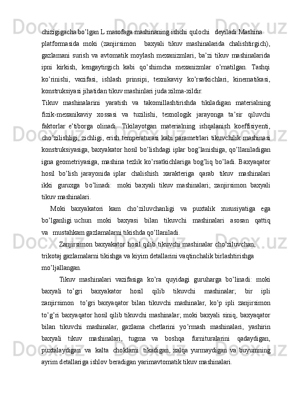 chizigigacha bo’lgan L masofaga mashinaning ishchi qulochi deyiladi.Mashina
platformasida   moki   (zanjirsimon     baxyali   tikuv   mashinalarida   chalishtirgich),
gazlamani   surish   va   avtomatik   moylash   mexanizmlari,   ba’zi   tikuv   mashinalarida
ipni   kirkish,   kengaytirgich   kabi   qo’shimcha   mexanizmlar   o’rnatilgan.   Tashqi
ko’rinishi,   vazifasi,   ishlash   prinsipi,   texnikaviy   ko’rsatkichlari,   kinematikasi,
konstruksiyasi jihatidan tikuv mashinlari juda xilma-xildir.
Tikuv   m ashinala r ini   y a ratish   va   t ak o m il la sh t i ri shda   ti kil a d ig an   m ater i a ln i n g
fiz i k - m exa n i k av i y   xo ssasi   va   tuz i l is h i ,   te xno logik   jara y onga   t a ’ s ir   qil u vchi
f a k t or l ar   e ’ tibo r ga   olin a d i .   Tik i la y otgan   m ater i a ln i ng   i s hq a lan ish   koeffisi y enti,
c ho ’ zi l i s hl i gi, zi c hl i gi,   e r ish   t e m p e r at u r asi   ka b i   p a ra m etrlari   t i kuv c hilik   m a sh ina s i
konstruk s i y asig a , b a x y akator   hos i l   b o ’lishda g i   i p lar   bog ’ la ni sh i ga,   qo ’ ll a nil a dig a n
i gna   g e o m etri y asiga,   m ashina   tez li k   k o ’rs a t k ich l ar i ga   b og ’ l i q   b o ’ la di .   B a x y aqator
h o sil   bo ’ lish   jara y onida   iplar   c h a l is h ish   x ar a kt e r i ga   q a r ab   t i kuv   m as h i n a la r i
i kki   g u ruxga   b o ’ lin a di:   m o ki   b a x y ali   t ik u v   m ashinala r i;   z anj i r s i m o n   b ax y ali
tikuv  m ashinala r i .
Moki   b a x y a k a t ori   k a m   c ho ’zil u vchan l i g i   va   p uxta l i k   x us us i y atiga   e g a
bo ’ lga n l ig i   u c hun   m ok i   b a x y asi   b il a n   tik u v c hi   m ashin a lari   a sos a n   qat ti q
v a   m usta h kam ga z la m a l ar n i  t iki s hda  qo ’ l l a ni la d i.
Zanji r si m on   b a x y akat o r   h osil   q i l ib   t i kuvchi   m a sh ina l ar   cho’zi l uvch a n,  
t r i k otaj ga z la m a l ar n i  t iki s hga   va  k i y i m   detalla r ini   vaqtinch a l ik   birl as h ti ri s hga 
m o ’ ljal l a n g a n.
Tikuv   m as h i n alari   v a zif asi ga   ko’ra   qu y idagi   gu r u harga   bo ’l ina d i:   m o ki
b a x y ali   to ’ g r i   b a x y akator   hosil   q i l ib   tikuv ch i   m ashinala r ;   bir   i p li
zanji r s i m o n   t o ’ g r i   b a x y a qa tor   b i lan   tik u v c hi   m ashin a la r ,   k o ’ p   i p li   z anj i r s i m on
to ’g ’ ri   bax y aqator   hosil  q il i b   tikuvchi   m ashinala r ;   m oki   bax y ali   s iniq,   bax y aqa t or
bil a n   t ikuv c hi   m a shinala r ,   ga z la m a   chetla ri ni   yo ’ r m ash   m ashinala r i,   y ashir i n
b a x y ali   t ikuv   m ashinalari,   t u g m a   va   boshqa   f u r ni t ur alari ni   qada y d ig a n,
p ux t a la y dig a n   v a   kalta   c h o kl ar n i   tikadigan,   xalqa   y ur m a y d i gan   v a   bu y u m n i ng
a y ri m d et a ll a r i g a   i s hl o v   be ra dig a n   y ar i m avto m a t ik tikuv   m ashinala r i. 