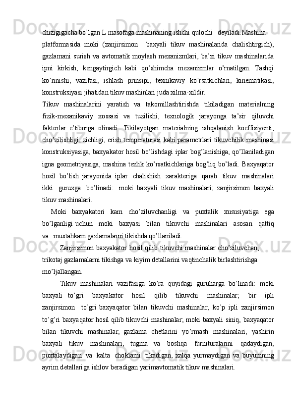 chizigigacha bo’lgan L masofaga mashinaning ishchi qulochi deyiladi.Mashina
platformasida   moki   (zanjirsimon     baxyali   tikuv   mashinalarida   chalishtirgich),
gazlamani   surish   va   avtomatik   moylash   mexanizmlari,   ba’zi   tikuv   mashinalarida
ipni   kirkish,   kengaytirgich   kabi   qo’shimcha   mexanizmlar   o’rnatilgan.   Tashqi
ko’rinishi,   vazifasi,   ishlash   prinsipi,   texnikaviy   ko’rsatkichlari,   kinematikasi,
konstruksiyasi jihatidan tikuv mashinlari juda xilma-xildir.
Tikuv   m ashinala r ini   y a ratish   va   t ak o m il la sh t i ri shda   ti kil a d ig an   m ater i a ln i n g
fiz i k - m exa n i k av i y   xo ssasi   va   tuz i l is h i ,   te xno logik   jara y onga   t a ’ s ir   qil u vchi
f a k t or l ar   e ’ tibo r ga   olin a d i .   Tik i la y otgan   m ater i a ln i ng   i s hq a lan ish   koeffisi y enti,
c ho ’ zi l i s hl i gi, zi c hl i gi,   e r ish   t e m p e r at u r asi   ka b i   p a ra m etrlari   t i kuv c hilik   m a sh ina s i
konstruk s i y asig a , b a x y akator   hos i l   b o ’lishda g i   i p lar   bog ’ la ni sh i ga,   qo ’ ll a nil a dig a n
i gna   g e o m etri y asiga,   m ashina   tez li k   k o ’rs a t k ich l ar i ga   b og ’ l i q   b o ’ la di .   B a x y aqator
h o sil   bo ’ lish   jara y onida   iplar   c h a l is h ish   x ar a kt e r i ga   q a r ab   t i kuv   m as h i n a la r i
i kki   g u ruxga   b o ’ lin a di:   m o ki   b a x y ali   t ik u v   m ashinala r i;   z anj i r s i m o n   b ax y ali
tikuv  m ashinala r i .
Moki   b a x y a k a t ori   k a m   c ho ’zil u vchan l i g i   va   p uxta l i k   x us us i y atiga   e g a
bo ’ lga n l ig i   u c hun   m ok i   b a x y asi   b il a n   tik u v c hi   m ashin a lari   a sos a n   qat ti q
v a   m usta h kam ga z la m a l ar n i  t iki s hda  qo ’ l l a ni la d i.
Zanji r si m on   b a x y akat o r   h osil   q i l ib   t i kuvchi   m a sh ina l ar   cho’zi l uvch a n,  
t r i k otaj ga z la m a l ar n i  t iki s hga   va  k i y i m   detalla r ini   vaqtinch a l ik   birl as h ti ri s hga 
m o ’ ljal l a n g a n.
Tikuv   m as h i n alari   v a zif asi ga   ko’ra   qu y idagi   gu r u harga   bo ’l ina d i:   m o ki
b a x y ali   to ’ g r i   b a x y akator   hosil   q i l ib   tikuv ch i   m ashinala r ;   bir   i p li
zanji r s i m o n   t o ’ g r i   b a x y a qa tor   b i lan   tik u v c hi   m ashin a la r ,   k o ’ p   i p li   z anj i r s i m on
to ’g ’ ri   bax y aqator   hosil  q il i b   tikuvchi   m ashinala r ;   m oki   bax y ali   s iniq,   bax y aqa t or
bil a n   t ikuv c hi   m a shinala r ,   ga z la m a   chetla ri ni   yo ’ r m ash   m ashinala r i,   y ashir i n
b a x y ali   t ikuv   m ashinalari,   t u g m a   va   boshqa   f u r ni t ur alari ni   qada y d ig a n,
p ux t a la y dig a n   v a   kalta   c h o kl ar n i   tikadigan,   xalqa   y ur m a y d i gan   v a   bu y u m n i ng
a y ri m d et a ll a r i g a   i s hl o v   be ra dig a n   y ar i m avto m a t ik tikuv   m ashinala r i.