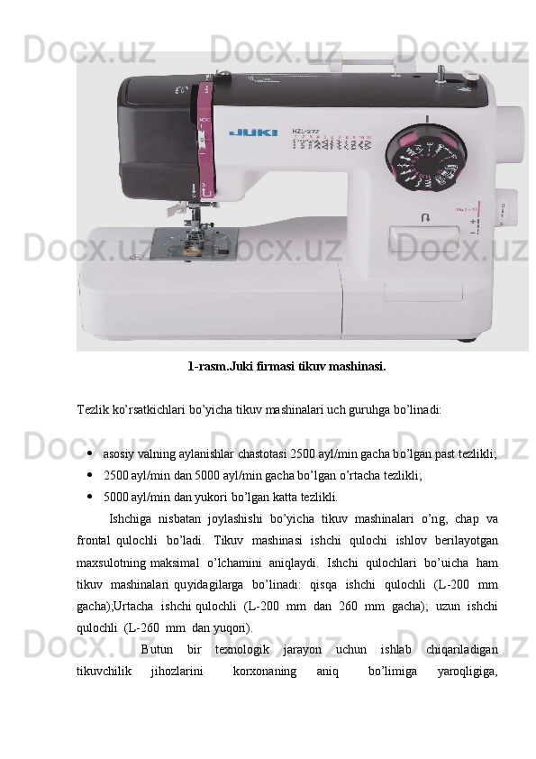 1-rasm.Juki firmasi tikuv mashinasi.
T ezlik   k o’rsat k i ch lari   bo ’ y icha  t ik u v   m a sh ina l ari   u c h   gu r u hga   b o ’ l i n a di:
 as o siy   valning a y la n ishlar   c h a st o ta s i 2500   a y l / m i n   ga c ha   b o ’ l g an   p a st   te z l i kl i ;
 25 00   a y l / m i n   dan 5000 a y l/min   gacha b o ’ lg a n  o ’ r t a c ha   te z lik l i;
 50 00   a y l / m i n   dan  y uk ori   bo’lg a n  k a t ta   te z l i kli.
I s hc h iga   n i s b a t a n   joylashishi   b o’ y ic h a   tikuv   m a sh in a la r i   o ’n g ,   ch a p   v a
f r o nt a l   quloc hl i   bo ’ l ad i.   Tikuv   m a sh in a si   i shc h i   q uloc h i   ishlov   beril a y otgan
m ax s u l otni n g   m a ksi m al   o ’lcha m i ni   aniqla y di .   I s hc h i   qulochlari   b o ’u i c ha   h a m
t i kuv   m ashinala r i   qu y idagil a r g a   bo’linadi:   qisqa   is h c h i   qulo ch li   (L-200   m m
g acha ) ; Ur ta c ha   ishchi quloc h li   (L - 200   m m   d an   260   m m   gacha);   uz u n   ish c hi
q ulochli   (L-260   m m   d an  y u qo ri).
                  B u tun   b i r   te x n o l o gik   j ara y on   u c hun   i s hlab   c h iq a rila d igan
ti k uvc h il i k   j ihozlar i ni   ko r x on a ni n g   a niq   bo ’l i m i ga   y aroqligiga, 