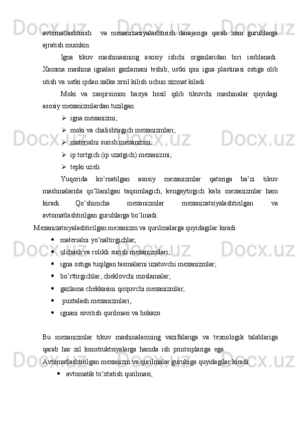 a v to m atl a shtiri s h   v a   m exa n iz a s i y ala sh t i ris h   d a ra jas iga   q a r ab   x a m   g u ru h larga
a j ra t ish  m u m kin.
I g na   t i kuv   m ashinasini n g   a so si y   i s h c hi   organl a r id a n   bi r i   i s ob l an a d i .
Xa m m a   m ashina   ignala r i   g a z l a m ani   te s hib,   ust k i   i p ni   i gna   plastin a si   ost i ga   o l ib
u t i sh   va   ust k i ipd a n x al ka  x rsil   ki l i s h   uc h un   xiz m at k i la di .
Moki   v a   z a njir s i m on   b ax y a   h osil   qilib   t i kuv c hi   m ashin a lar   qu y i d a g i
a sos i y  m exa n iz m lar d a n   t uz i l g a n:
 igna  m exa n iz m i;
 m oki   va  c hal i shtirgi c h  m exaniz m lari; 
 m ateri a lni su r ish   m exaniz m i;
 ip   tortgich   ( ip   uz at gi c h)  m exaniz m i; 
 te p ki uze l i.
Yuqo r ida   ko ’ rsati l gan   a sos i y   m exa n iz m lar   q a to r iga   b a ’ zi   t i kuv
m ashinalar id a   q o ’l l a n i lgan   t a qsi m l ag i c h,   k e n ga y ti r gich   k abi   m exa n iz m lar   h am
kiradi.   Qo’sh i m cha   m e x ani z m l ar   m exaniz a t s i y alash tirilgan   va
a v t o m at l a sh t i r i lg a n g u ru h larga   bo ’ l i n a d i .
Mexaniz a t s i y ala s h t i r ilgan   m e x a n i zm   va   q uri l m alarga qu y idagil a r kira d i: 
 m ater i a l n i  y o ’ nalti r gichlar;
 ul c h as h   va  r ol i kli su ri sh   m e x a n i z m l ari;
 i gna   ost i ga   tuqilgan   t as m alarni   uz at uv ch i  m exaniz m l ar;
 bo’r t t i r g i c hlar, che k lovc h i  m osl a m alar;
 ga z la m a che k kas i ni q i r q uv c hi   m e x a n i z m l ar;
  puxta l a s h   m exan i z m lari;
 i g n a ni   so v iti s h  qu ril m asi   va   hokazo.
Bu   m e x a n i z m l ar   t iku v   m ashin a la r in i ng   v a zif a la r iga   va   t e xn o l o gik   t a la b la r i ga
qar a b   h ar   xil   konst r uk t s i y ala r ga   h a m d a   ish   p ri ntsi p la r i g a   e g a .  
Avto m atla s hti r ilg a n  m exa n izm   va  qu r i l m alar  g u ru h iga   q u y ida gi lar  k i r a d i:
 avto m atik   to’xt a ti s h   q u ril m asi; 