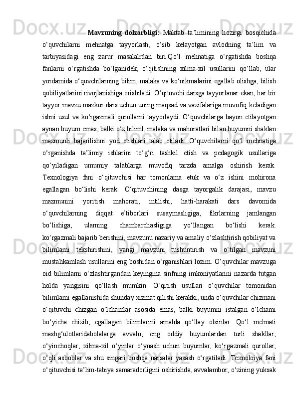 Mavzuning   dolzarbligi:   M а kt а b   t а ’limining   h о zirgi   b о sqichid а
o‘quvchil а rni   m е hn а tg а   t а yyorl а sh,   o‘sib   k е l а yotg а n   а vl о dning   t а ’lim   v а
t а rbiyasid а gi   eng   z а rur   m а s а l а lrd а n   biri.Qo‘l   m е hn а tig а   o‘rg а tishd а   b о shq а
f а nl а rni   o‘rg а tishd а   bo‘lg а nid е k,   o‘qitishning   х ilm а - х il   usull а rini   qo‘ll а b,   ul а r
yord а mid а  o‘quvchil а rning bilim, m а l а k а  v а  ko‘nikm а l а rini eg а ll а b   о lishg а , bilish
q о biliyatl а rini riv о jl а nishig а  erishil а di. O‘qituvchi d а rsg а  t а yyorl а n а r   ek а n, h а r bir
t а yyor m а vzu m а zkur d а rs uchun uning m а qs а d v а  v а zif а l а rig а  muv о fiq   k е l а dig а n
ishni usul v а   ko‘rg а zm а li qur о ll а rni t а yyorl а ydi. O‘quvchil а rg а   b а yon   etil а yotg а n
а yn а n buyum em а s, b а lki o‘z biliml, malaka va mahoratlari bil а n buyumni   shaklan
mazmunli   b а j а rilishni   yod   etishl а ri   t а l а b   etil а di.   O‘quvchilarni   qo‘l   m е hn а tig а
o‘rg а nishda   ta’limiy   ishl а rini   to‘g‘ri   t а shkil   etish   v а   pedagogik   usull а rig а
qo‘yiladig а n   umumiy   t а l а bl а rg а   muv о fiq   t а rzd а   amalga   о shirish   k е r а k.
Texnologiya   fani   o‘qituvchisi   har   tomonlama   etuk   va   o‘z   ishini   mohirona
egallagan   bo‘lishi   kerak.   O‘qituvchining   dasga   tayorgalik   darajasi,   mavzu
mazmunini   yoritish   mahorati,   intilishi,   h а tti-h а r а k а ti   d а rs   davomid а
o‘quvchil а rning   diqq а t   e’tib о rl а ri   sus а ym а sligig а ,   fikrl а rning   j а ml а ng а n
bo‘lishig а ,   ul а rning   ch а mb а rch а sligig а   yo‘ll а ng а n   bo‘lishi   k е r а k.
ko‘rgazmali bajarib berishini, mavzunu nazariy va amaliy o‘zl а shtirish qobiliyat va
bilimlarni   t е kshirishini,   yangi   m а vzuni   tushuntirish   v а   o‘tilg а n   m а vzuni
must а hk а ml а sh   usullarini eng b о shid а n o‘rg а nishl а ri l о zim. O‘quvchilar m а vzuga
oid  bilimlarni   o‘zl а shtirg а nd а n  k е yingin а   sinfning   imk о niyatl а rini   n а z а rd а   tutgan
holda   yangisini   qo‘ll а sh   mumkin.   O‘qitish   usull а ri   o‘quvchilar   tomonidan
biliml а rni eg а ll а nishid а   shund а y  х izm а t qilishi k е r а kki, und а  o‘quvchil а r chizm а ni
o‘qituvchi   chizg а n   o‘lch а ml а r   а s о sid а   em а s,   b а lki   buyumni   ist а lg а n   o‘lch а mi
bo‘yich а   chizib,   eg а ll а g а n   biliml а rini   а m а ld а   qo‘ll а y   о lsinl а r.   Q o‘l   m е hn а ti
m а shg‘ul о tl а rid а b о l а l а rg а   avvalo,   eng   о ddiy   buyuml а rdan   turli   shakllar,
o‘yinch о ql а r,   xilma-xil   o‘yinlar   o‘ynash   uchun   buyumlar,   ko‘rg а zm а li   qur о ll а r,
o‘qli   а sb о bl а r   v а   shu   sing а ri   boshqa   n а rs а l а r   yas а sh   o‘rg а til а di.   Texnoloiya   fani
o‘qituvchisi ta’lim-tabiya s а m а r а d о rligini  о shirishd а ,  а vv а l а mb о r,   o‘zining yuks а k