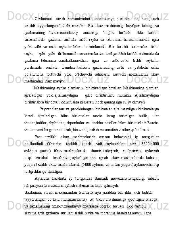 G azla m a n i   surish   m e x a n i z m lari   k on s t ru ksi y a   jixatdan   bir,   i k k i ,   u ch
t a r t i bli   tay y orlang a n   b u li sh i   m u m kin.   Bu   t ik u v   mas h in a siga   k u y i lg a n   t al a bga   va
gazla m an i ng   f i z ik- m exanika v iy   xossasiga   b o glik   bo ’ ladi.   I k k i   tar ti bli
siste m alarda   gaz l a m a   suril i shi   t ish l i   re y ka   v a   t e br a n m a   h arakat l a n uvchi   igna
y oki   u stki   va   o s t ki   r e y kal a r bil a n   ta’ m inl a n a di.   Bir   ta r tibli   siste m a l ar   tishli
re y k a,   t e p k i   yo ki   differ e nsi a l  m exa n iz m lar d a n  tu zi l g a n. Uc h  t art i bli siste m alarda
ga z la m a   te b r a n m a   xar a k a tl an uvchan   i g na   v a   ustki-ostki   t is hli   r e y kalar
y ord a m i d a   su r i l a d i.   Bu ndan   ta s hk a r i   g a z la m a ni n g   ustki   v a   y eta k c h i   o stki
q o ’ s hi m c h a   t or tu v c hi   y ok i   o ’ l c hov c h i   rolikl a rni   su r uvc h i   m ex a niz m li   tikuv
m ashinala r i   h am   m avjud.
         Ma s hinani n g   a y r i m   q i s m l ar i ni   bi r iktiradi g an   d e t a l l ar.   Mashin a n ing   q is m l a r i
a j ral a dig a n y ok i   a j ral m a y di gan q i l ib   b i r ik t irilishi   m u m kin.   A jra l m a y digan
birikti r i s hda  b ir   det a l   ikkin ch isiga  n isb a t a n   he c h   q an a q a siga   silj i y o l m a y di .
                    Pa y vandlangan   va   parc h inl angan   b ir i k m alar   a j ral m a y d igan   bi ri k m alarga
kiradi.   A jrala d igan   b i kr   biri k m a lar   a n c ha   keng   t a r kd l gan   b ulib,   u l a r
v i n t l ar,b o ltla r , shplin t lar,   shp o nkal a r   va   boshka   deta l lar   b il a n   bi r i k tiril ad i.Ba r cha
vintlar   va z if a si g a kar a b  t ir a k,  k isuvchi,   to r tish va u r natish  v intl a r i ga   bo ’ lin ad i .
Pa s t   te z l i kli   ti k uv   m ashin a lar i da   a sos a n   kulac h okli   ip   t o r tgi chl ar
q o ’ l l a n ila d i.   O’ rtacha   tez li k l i   (bosh   va l i   a y la n ish l ar   soni   3 50 0 -40 0 0
a y l / m i n   gacha)   t ikuv   m as h in a la r i d a   sh a rn irl i - st e r j e n li,   m okisin in g   a y l a n ish
o ’ qi   v e r tik a l   t ekisli k da   j o y lash g an   ik k i   ignali   t ik u v   m ashinala ri da   kulis a li,
y uqori   tez lik li   ti kuv   m a shi na l ar i da ( 5 0 0 0   a y l / m i n   va  un dan   y uqori) a y la nu vchan   ip
t o r t g i c h l ar  q o ’ l l ani l g a n.
A y lan m a   h arak a t li   ip   to r t g i c h l ar   d i na m i k   m uvoz a n a t l a n g a nl i gi   sab a bli
i s h  j ara y o ni d a  m axs u s   m o y lash   siste m asini t al ab   qi l m a y d i .
G azla m a n i   su rish   m ex a niz m lari   kon s t r u k tsi y a   jix a t d an   bir,   i kk i ,   uch   t a r t ibl i 
tay y orlang a n   b o ’li s hi   m u m kinsxe m a).   Bu   t ikuv   m ashin a siga   q oo ’ i l g a n   tal ab ga  
va ga z la m a ni n g   fizik- m exan i k a viy   x oss as iga   b o g ’ liq   bo ’ la d i.   Ik k i   t a r t ib li  
s i s t e m alarda ga z la m a   s u rilishi   t is h l i   re y ka   v a   t e b ran m a   har a k a tl an uvc h i   igna   
