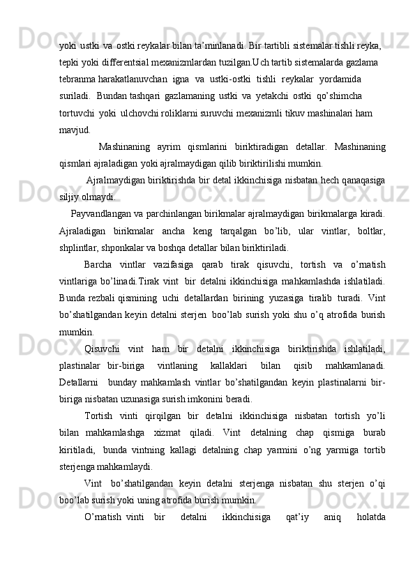 y ok i   u stki   v a   o s tki re y ka l ar   bi l an   ta’ m inlanadi.   B i r   ta r tibli   s iste m alar   tish l i   re y ka,  
t e pki   y oki   di f f er e nts i al  m exa n iz m l ar d a n  t uzi l g a n. U ch ta r t ib  s i s te m alar d a ga z la m a 
te b ra n m a har a k a tl an uvchan   i g na   v a   ustk i -ostki   t is hli   r e y kalar   y o r da m id a  
su r ila d i.   B un d a n tashqa r i   gaz l a m ani n g   u stki   v a   y eta k c h i   ostki   qo’s h i m cha  
t o rtuvc h i   y ok i   ul c hov ch i rolikl a rni su r u v c h i  m exa niz m li   t i kuv   m as h i n a la r i ham  
m avjud.
                Ma s hinani n g   a y r i m   q is m l arini   bi r i k tira d ig a n   deta l lar.   Mashi n an in g
qi s m l ari a j ral a dig a n y ok i   a j ral m a y di g an qi l ib b i r ik t ir i li s hi  m u m kin.            
               A jra l m a y digan b i ri kti r ishda   b ir   d et a l   ikk i n c h isiga   n i s b a t a n   he c h   q a n a q a siga
sil ji y   o l m a y d i .
      Pa y vandlangan   va   parc h inl a n g an   b i r i k m alar   a j ral m a y digan   birik m alar g a   k i r a d i.
A jrala d igan   bi r ik m alar   a ncha   k e ng   ta rq alg a n   b o ’lib,   ular   vintlar,   bol t lar,
s hpl i ntla r , sh p on k a lar   va boshqa   deta l lar   bil a n  b irikti r iladi.
Barcha   v i ntlar   v a z if a siga   qarab   ti r ak   q i s u v c h i ,   t o rt ish   v a   o’r n ati s h
v i ntla r i g a   b o ’l i n a d i. T i r a k   vint   bi r   det a l ni   ik k in c hisiga   m a hk a m lashda   i sh la ti la d i.
B unda   re z b al i qis m ining   uchi   det al la r dan   bi r i n ing   y u z a s i ga   tira li b   tur ad i.   Vint
b o’sh a til g a n d a n ke y in   d e t al ni   s t er j e n   boo’l a b   s uri s h   y ok i   s h u o ’ q   at r o f ida   b u r ish
m u m ki n.
Q isuvchi   v int   h am   b ir   det a l ni   ikkinchisiga   birik t i r i sh d a   ishlati l a di,
pla st i n alar   bi r- b i r iga   v intl a ni n g   k al la k l a r i   bil a n   qisib   m ahka m l ana di.
D et a llar n i   bunday   m ahka m lash   vint l ar   bo ’ s h a t il g a n d a n   k e y in   plastin a la r ni   bi r -
b i r i g a   ni s batan   u z u n a sig a surish   i m kon i n i b e ra d i.
T o rtish   vinti   qi r q i l g an   bir   d e ta l n i   ikk in chi s i g a   nisb a t an   torti s h   y o ’ li
bil a n   m ahka m lashga   xiz m at   qi l a d i.   V i nt   deta l ni n g   c h a p   q is m ig a   bur a b
kiritil a di,   b u nda   vintning   ka l l a gi   d e ta lnin g   ch a p   y a r m in i   o’ng   y a r m iga   t o r tib
ste r j enga  m a hk a m l a y di .
V i n t   bo ’ sha t i l g an d a n   ke y in   det a lni   sterjenga   nisb a t an   s h u   s te r jen   o ’ qi
b o o ’ l a b surish   y o k i   un in g   at r o fida  b uri s h   m u m k i n.
O’rnatish   v i nti b i r   de t a ln i   i k kinchi s iga   q at ’ iy   a n i q   h o la t da 