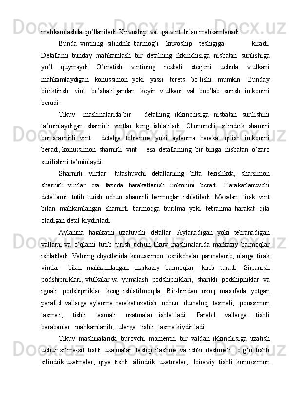 ma h k a m lashda q o ’ll a n i l a di.  K ri v oship   v a l   ga   vi n t   b ila n  m a h k a m lanadi.
Bunda   vin t ning   silindrik   b ar m o g ’ i k r ivoship t e shig i ga   ki r adi.
D e t a ll a r ni   bunday   m ahka m l ash   b ir   deta l ni n g   ikkinchisiga   n i s b a t a n   su ri l i sh i ga
y o ’ l   q u y m a y di .   O’rnatish   vin t i n ing   rezb a l i   sterj e ni   uc h ida   vt u l k an i
m ahka m la y digan   konussi m on   y ok i   y as s i   to r e t s   bo ’ lishi   m u m k i n.   Bunday
bi ri k ti ri sh   v i n t   bo ’s hatilga n d a n   k e y i n   vtulk a n i   v a l   boo ’ lab   suri s h   i m ko n i ni
ber a d i .
Tikuv m ashin a la r ida b i r d e ta ln i n g   ikkin c h isiga   n isb at an   s u r i l is h ini
ta’ m i n l a y d ig a n   s h a r n i r l i   v i ntlar   k e n g   i s hlatil a di.   Chu n onc h i,   silind r ik   sharni r i
bor shar n i r li   vi n t          d e t a l ga   t e br a n m a   y oki   a y la n m a   harak a t   qilish   i m konini
be r adi, konussi m on   sha r n i rl i   vint       e s a   d e ta l la r n ing   bi r - b i r i g a   n i s ba t an   o’zaro
su r ilis h ini ta’ m in l a y di.
Sha r nirli   v i n tlar   t ut a sh u vc h i   det a ll a r n ing   bitta   t e ki sli k d a,   sha rs i m on
sha r ni rl i   vintlar   e s a   fa zo da   harakatla ni sh   i m konini   ber a di.   Ha r a k a t l an uvc h i
d eta l la r ni   t u tib   t u ri sh   uchun   s harni r li   bar m oqlar   ishl a t i l adi.   Mas a l a n,   tir a k   v i nt
b il a n   m a hk a m l ang a n   shar n i r li   bar m o qg a   b uril m a   y oki   t e br a n m a   h a r a k a t   q i l a
ola d igan   detal   k i y d i r ila d i.
A y lan m a   h arak at ni   uza t uvc h i   det a l lar.   A y l an a d i g a n   y o k i   tebr an adig a n
v a l la r n i va   o ’ q l ar n i   t u t i b   turish   u ch un   tik u v   m ash i n ala r ida   m arkaz i y   bar m oqlar
i s hlatil ad i.  V a l n ing   c h y etla r i da   k onuss i m o n   te sh ikc h a lar   pa r m ala n ib,   ul ar ga   tir ak
v i ntlar   b il a n   m ahka m langan   m arkaziy   b ar m oql a r   k ir i b   tur a d i .   S i r p a ni s h
p odshipni k l a r i,   v t ulk ala r va   y u m ala s h   p o dshipniklar i ,   sh a r i kli   p odshipni k lar   va
i gn a l i   pod s hi p niklar   keng   ishla t i l m o q d a.   Bi r -b iridan   u z oq   m a so f a da   y otgan
p ara llel   vallarga   a y lan m a   harak a t uz a ti s h   u c hu n   du m aloq   t a s m al i ,   pona s i m on
t a s m al i ,   tis h li   tas m ali   uzat m al a r   ishla t ila d i.   Par a l e l   v alla r ga   t is hli
bar a b a nlar   m a hk a m l a n ib,   u la r ga   t is hli   tas m a k i y d i r i l a d i .
Tikuv   m ashinalarida   b u rov c hi   m o m entni   bir   v a ld a n   ikk i n chisiga   uza t ish
u c h u n xil m a-xil   t is hli   uza t m alar:   t a sh q i   i l a s h m a   va   ic h ki   il a s h m a l i ,   t o’g’ri   t i shli
sili n d r ik uz a t m alar,   qi y a   ti s hli   s i l i ndr i k   u z a t m al a r,   do ira v iy   ti s hli   konu s si m on 