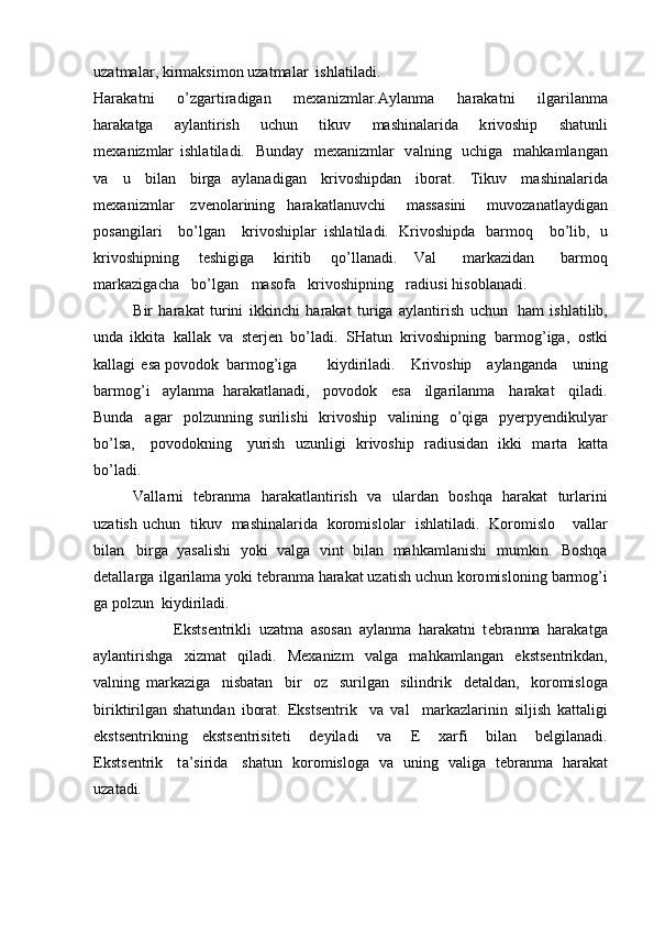 u z a t m al a r, k i r m aksi m on   uz a t m al a r   ishlati l a d i.
Harak a t n i   o’zgar t ir a diga n   m exa ni z m lar. A y lan m a   h araka t ni   i l ga r il a n m a
har a k a tga   a y la n tir is h   u chun   tikuv   m a shinalar i da   k rivoship   sha tu nli
m exaniz m lar   ishla t ila d i.   B u nday   m exa n iz m lar   v a l n i n g   uchiga   m ahka m l ang a n
v a   u   bil a n   b i rg a   a y lanadigan   k r ivoshi p dan   iborat.   T ik u v   m as h i n a la r ida
m ex a ni z m lar   z v e nola r i ni n g   har a k a t l an u vc h i   m a s s as i n i   m uv o z a n at l a y d ig an
p o sa n gila r i   bo’lg a n   k r iv o shiplar   ishla t ila d i.   K r iv o shipda   bar m oq   bo ’ lib,   u
k r iv o shipning   t es hi g iga   ki r i ti b   q o ’ llana di.   Val   m arka z idan   b a r m o q
m ar k azi g a c ha   b o ’lgan   m asofa   k rivo s hi p ning   rad iu s i hisobl a nadi.
B i r   har a k a t   tu r ini   ikkin c hi   harak a t   t u r iga   a y la nt ir i sh   u ch un   h am   ishl a til i b,
u n da   ikkita   ka l l a k   v a   sterj en   bo’la d i.   S Ha tun   krivos h ipni n g   b a r m og ’ i g a,   o stki
kalla g i   es a povodok   b ar m o g ’iga k i y d i r i l a d i .   K r i vo ship   a y la n ga n da   u ning
b ar m og ’ i   a y l a n m a   har a k a tl a n ad i,   povodok   e sa   il g ar i l a n m a   harak a t   qi l a d i.
Bunda   agar   polzunni n g   suril i shi   k r ivosh i p   v ali n ing   o ’ qiga   p y erp y endikul y ar
bo ’l sa,   p ovodokn i ng   y u r ish   u z unli g i   k r iv o s h i p   r a di usida n   i kki   m ar t a   k at t a
b o ’ la d i.
V al l a r n i   t e b ran m a   harak a t l a n tir i sh   va   ula r d a n   boshqa   h a rakat   turlar in i
u z a t is h   u c hun   t i k u v   m ashi n ala r i d a   ko r omi sl olar   ish l a t ila d i.   Koro m i slo   va l l ar
bilan   b ir g a   y asal i s hi   y oki   va lga   v int   bilan   m a hk a m l a ni s hi   m u m k i n.   Boshqa
detalla r ga   ilg a r i la m a  y ok i  t e br a n m a harakat uza t ish uc h un koro m isl o ning   b ar m og ’ i
ga pol z un   ki y di ri la d i.
                      E kst s entrikli   uz a t m a   a s osan   a y l a n m a   har a k a tni   t e br a n m a   haraka t ga
a y lantiris h g a   xi z m at   q il a d i .   M e x a n i zm   v a l ga   m a hka m l a ng a n   ek s ts e n t r i k d a n,
v a l ni n g   m ar k az i ga   n i s b a t a n   bi r   o z   s u ri l gan   silin d r ik   deta l d a n,   ko r o m is l oga
bi r ik t ir i lgan sh at un d a n   i b or a t.   E k sts e nt r ik   v a   v al   m a r k a z la r i n in   silj is h   katta ligi
e ks t s e n t r i kn i n g   eks t s e nt r is i te t i   de y il a di   va   E   x ar f i   bil a n   belgil a na d i.
E k s t s e nt ri k   t a ’ si ri da   s h a tu n   k o ro m isloga   va   uning   val i ga   t e br a n m a   h a r a kat
uz a t ad i. 