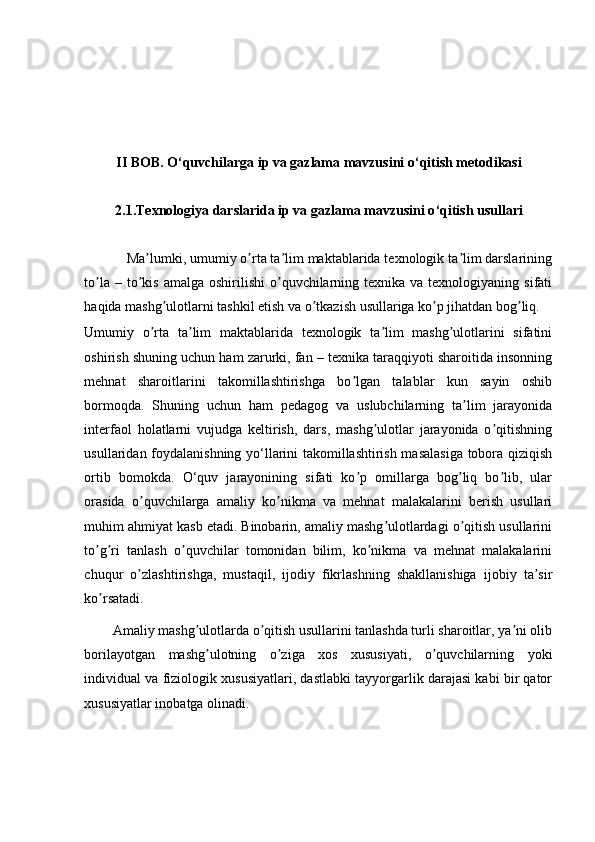 II BOB.  O ‘ quvchilarga ip va gazlama mavzusini o ‘ qitish metodikasi
2.1. Texnologiya darslarida ip va gazlama mavzusini o ‘ qitish usullari
            Ma lumki, umumiy o rta ta lim maktablarida texnologik ta lim darslariningʼ ʼ ʼ ʼ
to la  – to kis  amalga  oshirilishi  o quvchilarning texnika  va texnologiyaning  sifati	
ʼ ʼ ʼ
haqida mashg ulotlarni tashkil etish va o tkazish usullariga ko p jihatdan bog liq. 	
ʼ ʼ ʼ ʼ
Umumiy   o rta   ta lim   maktablarida   texnologik   ta lim   mashg ulotlarini   sifatini	
ʼ ʼ ʼ ʼ
oshirish shuning uchun ham zarurki, fan – texnika taraqqiyoti sharoitida insonning
mehnat   sharoitlarini   takomillashtirishga   bo lgan   talablar   kun   sayin   oshib	
ʼ
bormoqda.   Shuning   uchun   ham   pedagog   va   uslubchilarning   ta lim   jarayonida	
ʼ
interfaol   holatlarni   vujudga   keltirish,   dars,   mashg ulotlar   jarayonida   o qitishning	
ʼ ʼ
usullaridan foydalanishning yo‘llarini takomillashtirish masalasiga  tobora qiziqish
ortib   bomokda.   O‘quv   jarayonining   sifati   ko p   omillarga   bog liq   bo lib,   ular	
ʼ ʼ ʼ
orasida   o quvchilarga   amaliy   ko nikma   va   mehnat   malakalarini   berish   usullari	
ʼ ʼ
muhim ahmiyat kasb etadi. Binobarin, amaliy mashg ulotlardagi o qitish usullarini	
ʼ ʼ
to g ri   tanlash   o quvchilar   tomonidan   bilim,   ko nikma   va   mehnat   malakalarini	
ʼ ʼ ʼ ʼ
chuqur   o zlashtirishga,   mustaqil,   ijodiy   fikrlashning   shakllanishiga   ijobiy   ta sir	
ʼ ʼ
ko rsatadi. 	
ʼ
         А maliy mashg ulotlarda o qitish usullarini tanlashda turli sharoitlar, ya ni olib	
ʼ ʼ ʼ
borilayotgan   mashg ulotning   o ziga   xos   xususiyati,   o quvchilarning   yoki	
ʼ ʼ ʼ
individual va fiziologik xususiyatlari, dastlabki tayyorgarlik darajasi kabi bir qator
xususiyatlar inobatga olinadi.  