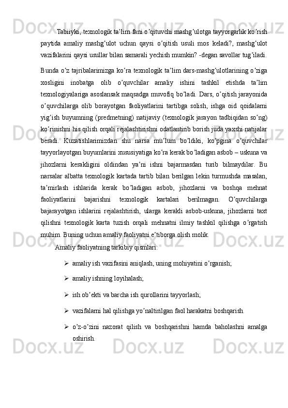           Tabiiyki, texnologik ta’lim fani o qituvchi mashg ulotga tayyorgarlik ko rishʼ ʼ ʼ
paytida   amaliy   mashg ulot   uchun   qaysi   o qitish   usuli   mos   keladi?,   mashg ulot	
ʼ ʼ ʼ
vazifalarini qaysi usullar bilan samarali yechish mumkin? -degan savollar tug iladi.	
ʼ
Bunda o z tajribalarimizga ko ra texnologik ta lim dars-mashg ulotlarining o ziga	
ʼ ʼ ʼ ʼ ʼ
xosligini   inobatga   olib   o quvchilar   amaliy   ishini   tashkil   etishda   ta lim	
ʼ ʼ
texnologiyalariga asoslansak maqsadga muvofiq bo ladi. Dars, o qitish jarayonida	
ʼ ʼ
o quvchilarga   olib   borayotgan   faoliyatlarini   tartibga   solish,   ishga   oid   qoidalarni	
ʼ
yig ish   buyumning   (predmetning)   natijaviy  (texnologik  jarayon   tadbiqidan  so ng)	
ʼ ʼ
ko rinishni his qilish orqali rejalashtirishni odatlantirib borish juda yaxshi natijalar
ʼ
beradi.   Kuzatishlarimizdan   shu   narsa   mu lum   bo ldiki,   ko pgina   o quvchilar	
ʼ ʼ ʼ ʼ
tayyorlayotgan buyumlarini xususiyatiga ko ra kerak bo ladigan asbob – uskuna va
ʼ ʼ
jihozlarni   kerakligini   oldindan   ya ni   ishni   bajarmasdan   turib   bilmaydilar.   Bu	
ʼ
narsalar   albatta   texnologik   kartada   tartib  bilan   berilgan   lekin  turmushda   masalan,
ta mirlash   ishlarida   kerak   bo ladigan   asbob,   jihozlarni   va   boshqa   mehnat	
ʼ ʼ
faoliyatlarini   bajarishni   texnologik   kartalari   berilmagan.   O quvchilarga	
ʼ
bajarayotgan   ishlarini   rejalashtirish,   ularga   kerakli   asbob-uskuna,   jihozlarni   taxt
qilishni   texnologik   karta   tuzish   orqali   mehnatni   ilmiy   tashkil   qilishga   o rgatish	
ʼ
muhim. Buning uchun amaliy faoliyatni e tiborga olish molik. 	
ʼ
А maliy faoliyatning tarkibiy qismlari: 
 amaliy ish vazifasini aniqlash, uning mohiyatini o rganish; 	
ʼ
 amaliy ishning loyihalash; 
 ish ob ekti va barcha ish qurollarini tayyorlash; 	
ʼ
 vazifalarni hal qilishga yo naltirilgan faol harakatni boshqarish. 	
ʼ
 o z-o zini   nazorat   qilish   va   boshqarishni   hamda   baholashni   amalga	
ʼ ʼ
oshirish.  