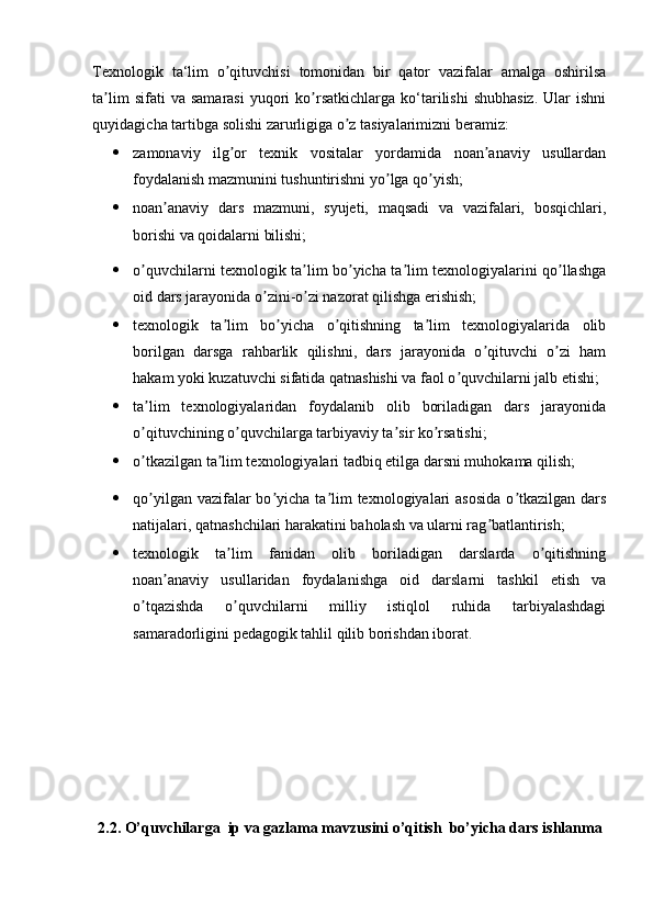 Texnologik   ta‘lim   o qituvchisi   tomonidan   bir   qator   vazifalar   amalga   oshirilsaʼ
ta lim  sifati  va  samarasi  yuqori   ko rsatkichlarga  ko‘tarilishi   shubhasiz.  Ular   ishni	
ʼ ʼ
quyidagicha tartibga solishi zarurligiga o z tasiyalarimizni beramiz: 	
ʼ
 zamonaviy   ilg or   texnik   vositalar   yordamida   noan anaviy   usullardan	
ʼ ʼ
foydalanish mazmunini tushuntirishni yo lga qo yish; 	
ʼ ʼ
 noan anaviy   dars   mazmuni,   syujeti,   maqsadi   va   vazifalari,   bosqichlari,	
ʼ
borishi va qoidalarni bilishi; 
 o quvchilarni texnologik ta lim bo yicha ta lim texnologiyalarini qo llashga	
ʼ ʼ ʼ ʼ ʼ
oid dars jarayonida o zini-o zi nazorat qilishga erishish; 	
ʼ ʼ
 texnologik   ta lim   bo yicha   o qitishning   ta lim   texnologiyalarida   olib	
ʼ ʼ ʼ ʼ
borilgan   darsga   rahbarlik   qilishni,   dars   jarayonida   o qituvchi   o zi   ham	
ʼ ʼ
hakam yoki kuzatuvchi sifatida qatnashishi va faol o quvchilarni jalb etishi; 	
ʼ
 ta lim   texnologiyalaridan   foydalanib   olib   boriladigan   dars   jarayonida	
ʼ
o qituvchining o quvchilarga tarbiyaviy ta sir ko rsatishi; 
ʼ ʼ ʼ ʼ
 o tkazilgan ta lim texnologiyalari tadbiq etilga darsni muhokama qilish; 
ʼ ʼ
 qo yilgan vazifalar  bo yicha ta lim  texnologiyalari  asosida  o tkazilgan dars
ʼ ʼ ʼ ʼ
natijalari, qatnashchilari harakatini baholash va ularni rag batlantirish; 	
ʼ
 texnologik   ta lim   fanidan   olib   boriladigan   darslarda   o qitishning	
ʼ ʼ
noan anaviy   usullaridan   foydalanishga   oid   darslarni   tashkil   etish   va	
ʼ
o tqazishda   o quvchilarni   milliy   istiqlol   ruhida   tarbiyalashdagi	
ʼ ʼ
samaradorligini pedagogik tahlil qilib borishdan iborat.    
2.2.   O’quvchilarga   ip va gazlama mavzusini o’qitish  bo’yicha dars ishlanma 