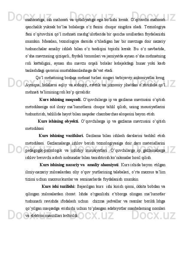 m а h о r а tig а ,   ish   mahorati   va   qobiliyatiga   eg а   bo‘lishi   k е r а k.   O‘qituvchi   m а h о r а ti
qanchalik   yuksak   bo‘lsa   b о l а l а rg а   o‘z   f а nini   chuqur   singdira   oladi.   Texnologiya
fani o‘qituvchisi qo‘l m е hn а ti m а shg‘ul о tl а rid а  bir q а nch а  usull а rd а n   f о yd а l а nishi
mumkin.   M а s а l а n,   texnologiya   d а rsid а   o‘til а dig а n   h а r   bir   m а vzuga   doir   nazariy
tushunchalar   amaliy   ishlab   bilan   o‘z   tasdiqini   topishi   kerak.   Bu   o‘z   navbatida,
o‘sh а  m а vzuning qiziq а rli, f о yd а li t о m о nl а ri v а  j а miyatd а   а yn а n o‘sh а  m е hn а tning
r о li   k а tt а ligini,   а yn а n   shu   m а vzu   о rq а li   b о l а l а r   k е l а j а kd а gi   hun а r   yoki   k а sb
t а nl а shd а gi   q а r о rini must а hk а ml а sh а g а  da’vat etadi.      
           Qo‘l mehatining boshqa mehnat turlari singari tarbiyaviy imkoniyatlai keng.
Ayniqsa,   b о l а l а rni   а qliy   va   axloqiy,   estetik   va   jismoniy   jihatdan   o‘stirishd а   qo‘l
m е hn а ti   ta’limining r о li ko‘p qirr а lidir. 
                    Kurs ishining maqsadi.   O‘quvchilarga ip va gazlama mavzusini o‘qitish
metodikasiga   oid   ilmiy   ma’lumotlarni   chuqur   tahlil   qilish,   uning   xususiyatlarini
tushuntirish, tahlilida hayot bilan naqadar chambarchas aloqasini bayon etish.
              Kurs   ishining   obyekti.   O ‘ quvchilarga   ip   va   gazlama   mavzusini   o ‘ qitish
metodikasi
              Kurs   ishining   vazifalari.   Gazlama   bilan   ishlash   darslarini   tashkil   etish
metodikasi.   Gazlamalarga   ishlov   berish   texnologiyasiga   doir   dars   materiallarini
pedagogik-psixologik   va   uslubiy   xususiyatlari.   O’quvchilarga   ip   gazlamalarga
ishlov beruvchi asbob iuskunalar bilan tanishtirish ko’nikmalar hosil qilish.  
                      Kurs ishining nazariy va   amaliy ahamiyati . Kurs ishida   b a y on   etilg a n
il m iy-naza r iy   xulos a la r dan   o liy   o ‘ q uv   y ur t la r in i ng   t a l a balari,   o ‘ r t a   m a x s u s   t a ’ l im
ti zi m i u c hun   m a xs u s ku r s l a r   va   s e m ina r la r da   foyda l a n ish   m u m k i n.  
                      Kurs ishi  tuzilishi:   Bajarilgan kurs   ishi  kirish qismi,  ikkita  bobdan va
qilingan   xulosalardan   iborat.   Ishda   o’rganilishi   e’tiborga   olingan   ma’lumotlar
tushunarli   ravishda   ifodalash   uchun     chizma   jadvallar   va   rasmlar   berildi.Ishga
qo’yilgan maqsadga erishishi  uchun to’plangan adabiyotlar manbalarning nomlari
va elektron manzillari keltirildi. 