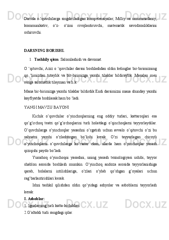 Darsda o ‘quvchilarga singdiriladigan kompetensiyalar;  Milliy va umummadaniy,
kommunikativ,   o‘z-   o‘zini   rivojlantiruvchi,   matematik   savodxonliklarini
oshiruvchi.
DARSNING BORISHI.
1. Tashkily qism : Salomlashish va davomat.
O ‘qituvchi;  Aziz  o  ‘quvchilar  darsni  boshlashdan   oldin kelinglar  bir-birimizning
qo   ‘limizdan   tutaylik   va   bir-birimizga   yaxshi   tilaklar   bildiraylik.   Masalan   men
senga salomatlik tilayman va h.k.
Mana bir-birimizga yaxshi tilaklar bildirdik Endi darsimizni mana shunday yaxshi
kayfiyatda boshlasak ham bo ‘ladi.
YANGI MAVZU BAYONI
Kichik   o’quvchilar   o’yinchoqlarning   eng   oddiy   turlari,   kattaroqlari   esa
qo’g’irchoq   teatri   qo’g’irchoqlarini   turli   holatdagi   o’qinchoqlarni   tayyorlaydilar.
O’quvchilarga   o’yinchoqlar   yasashni   o’rgatish   uchun   avvalo   o’qituvchi   o’zi   bu
sahnatni   yaxshi   o’zlashtirgan   bo’lishi   kerak.   O’zi   tayyorlagan   chiroyli
o’yinchoqlarni   o’quvchilarga   ko’rsatar   ekan,   ularda   ham   o’yinchoqlar   yasash
qiziqishi paydo bo’ladi.
Yumshoq   o’yinchoqni   yasashni,   uning   yasash   texnologiyasi   uslubi,   tayyor
shablon   asosida   boshlash   mumkin.   O’yinchoq   andoza   asosida   tayyorlanishiga
qarab,   bolalarni   intilishlariga,   o’zlari   o’ylab   qo’shgan   g’oyalari   uchun
rag’barlantirishlari kerak.
Ishni   tashkil   qilishdan   oldin   qo’yidagi   ashyolar   va   asboblarni   tayyorlash
kerak:  
I. Asboblar:
1. Ignalarning turli katta-kichiklari.
2.G’altakli turli rangdagi iplar. 