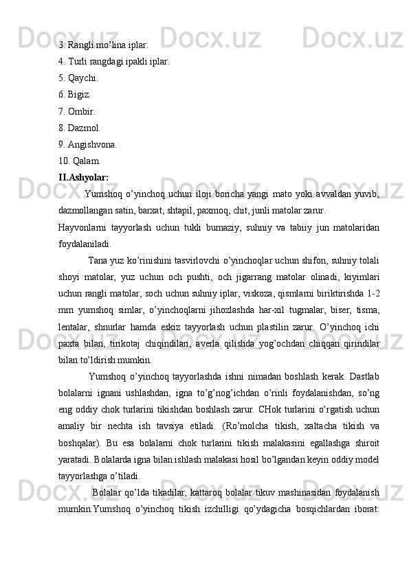 3. Rangli mo’lina iplar.
4. Turli rangdagi ipakli iplar.
5. Qaychi.
6. Bigiz.
7. Ombir.
8. Dazmol.
9. Angishvona.
10. Qalam.
II.Ashyolar:
              Yumshoq   o’yinchoq   uchun   iloji   boricha   yangi   mato   yoki   avvaldan   yuvib,
dazmollangan satin, barxat, shtapil, paxmoq, chit, junli matolar zarur.
Hayvonlarni   tayyorlash   uchun   tukli   bumaziy,   suhniy   va   tabiiy   jun   matolaridan
foydalaniladi.
                   Tana yuz ko’rinishini tasvirlovchi o’yinchoqlar uchun shifon, suhniy tolali
shoyi   matolar,   yuz   uchun   och   pushti,   och   jigarrang   matolar   olinadi,   kiyimlari
uchun rangli matolar, soch uchun suhniy iplar, viskoza, qismlarni biriktirishda 1-2
mm   yumshoq   simlar,   o’yinchoqlarni   jihozlashda   har-xil   tugmalar,   biser,   tisma,
lentalar,   shnurlar   hamda   eskiz   tayyorlash   uchun   plastilin   zarur.   O’yinchoq   ichi
paxta   bilan,   tirikotaj   chiqindilari,   averla   qilishda   yog’ochdan   chiqqan   qirindilar
bilan to’ldirish mumkin.
                Yumshoq   o’yinchoq   tayyorlashda   ishni   nimadan   boshlash   kerak.   Dastlab
bolalarni   ignani   ushlashdan,   igna   to’g’nog’ichdan   o’rinli   foydalanishdan,   so’ng
eng oddiy chok turlarini  tikishdan boshlash  zarur. CHok turlarini o’rgatish uchun
amaliy   bir   nechta   ish   tavsiya   etiladi.   (Ro’molcha   tikish,   xaltacha   tikish   va
boshqalar).   Bu   esa   bolalarni   chok   turlarini   tikish   malakasini   egallashga   shiroit
yaratadi. Bolalarda igna bilan ishlash malakasi hosil bo’lgandan keyin oddiy model
tayyorlashga o’tiladi.       
                    Bolalar   qo’lda   tikadilar,  kattaroq  bolalar   tikuv  mashinasidan   foydalanish
mumkin.Yumshoq   o’yinchoq   tikish   izchilligi   qo’ydagicha   bosqichlardan   iborat: 