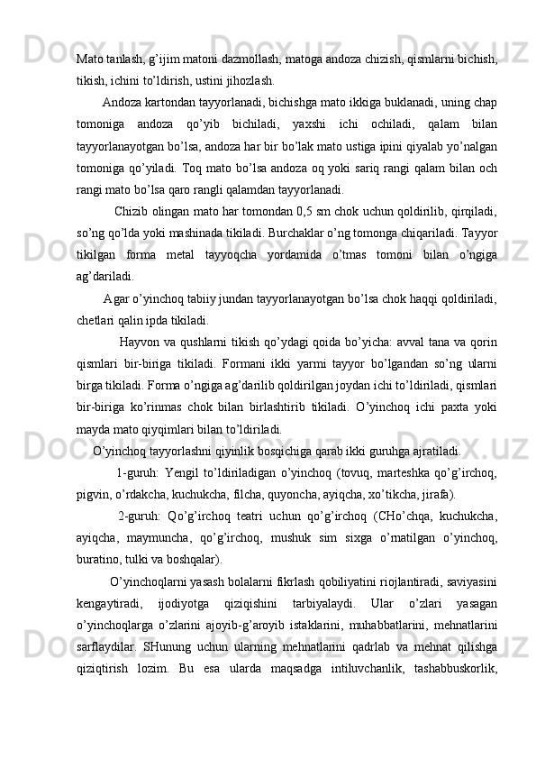 Mato tanlash, g’ijim matoni dazmollash, matoga andoza chizish, qismlarni bichish,
tikish, ichini to’ldirish, ustini jihozlash.
Andoza kartondan tayyorlanadi, bichishga mato ikkiga buklanadi, uning chap
tomoniga   andoza   qo’yib   bichiladi,   yaxshi   ichi   ochiladi,   qalam   bilan
tayyorlanayotgan bo’lsa, andoza har bir bo’lak mato ustiga ipini qiyalab yo’nalgan
tomoniga qo’yiladi. Toq mato bo’lsa  andoza oq yoki  sariq rangi  qalam  bilan och
rangi mato bo’lsa qaro rangli qalamdan tayyorlanadi.
           Chizib olingan mato har tomondan 0,5 sm chok uchun qoldirilib, qirqiladi,
so’ng qo’lda yoki mashinada tikiladi. Burchaklar o’ng tomonga chiqariladi. Tayyor
tikilgan   forma   metal   tayyoqcha   yordamida   o’tmas   tomoni   bilan   o’ngiga
ag’dariladi.
        Agar o’yinchoq tabiiy jundan tayyorlanayotgan bo’lsa chok haqqi qoldiriladi,
chetlari qalin ipda tikiladi.
                   Hayvon va qushlarni  tikish qo’ydagi  qoida bo’yicha:  avval  tana va qorin
qismlari   bir-biriga   tikiladi.   Formani   ikki   yarmi   tayyor   bo’lgandan   so’ng   ularni
birga tikiladi. Forma o’ngiga ag’darilib qoldirilgan joydan ichi to’ldiriladi, qismlari
bir-biriga   ko’rinmas   chok   bilan   birlashtirib   tikiladi.   O’yinchoq   ichi   paxta   yoki
mayda mato qiyqimlari bilan to’ldiriladi.
     O’yinchoq tayyorlashni qiyinlik bosqichiga qarab ikki guruhga ajratiladi.
                1-guruh:   Yengil   to’ldiriladigan   o’yinchoq   (tovuq,   marteshka   qo’g’irchoq,
pigvin, o’rdakcha, kuchukcha, filcha, quyoncha, ayiqcha, xo’tikcha, jirafa).
            2-guruh:   Qo’g’irchoq   teatri   uchun   qo’g’irchoq   (CHo’chqa,   kuchukcha,
ayiqcha,   maymuncha,   qo’g’irchoq,   mushuk   sim   sixga   o’rnatilgan   o’yinchoq,
buratino, tulki va boshqalar).
          O’yinchoqlarni yasash bolalarni fikrlash qobiliyatini riojlantiradi, saviyasini
kengaytiradi,   ijodiyotga   qiziqishini   tarbiyalaydi.   Ular   o’zlari   yasagan
o’yinchoqlarga   o’zlarini   ajoyib-g’aroyib   istaklarini,   muhabbatlarini,   mehnatlarini
sarflaydilar.   SHunung   uchun   ularning   mehnatlarini   qadrlab   va   mehnat   qilishga
qiziqtirish   lozim.   Bu   esa   ularda   maqsadga   intiluvchanlik,   tashabbuskorlik, 