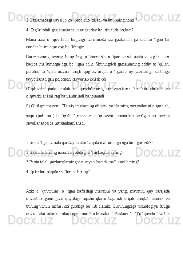 3.Gazlamadagi qaysi ip ko ‘proq cho ‘ziladi va bu ipning nomi ?
4. Zig’ir tolali gazlamalarda iplar qanday ko ‘rinishda bo;ladi?
Mana   aziz   o   ‘quvchilar   bugungi   darsimizda   siz   gazlamalarga   oid   bo   ‘lgan   bir
qancha bilimlarga ega bo ‘ldingiz .
Darsimizning keyingi bosqichiga o ‘tamiz Biz o ‘tgan darsda paxta va zig’ir tolasi
haqida   ma’lumotga   ega   bo   ‘lgan   edik.   Shuningdek   gazlamaning   oddiy   to   ‘qilishi
polotno   to   ‘qish   usulini   rangli   qog’oz   orqali   o   ‘rganib   uy   vazifasiga   kartonga
tayyorlanadigan polotnoni tayyorlab kelish edi.
O‘qituvchi   parta   oralab   o   ‘quvchilarning   uy   vazifasini   ko   ‘rib   chiqadi   va
o‘quvchilar ishi rag’banlantiriladi,baholanadi.
S) O‘tilgan mavzu; ‘’Tabiiy tolalarning olinishi va ularning xusiyatlarini o‘rganish,
sarja   (polotno   )   to   ‘qish   ‘’   mavzusi   o   ‘qituvchi   tomonidan   berilgan   bir   nechta
savollar asosida mustahkamlanadi
1.Biz o ‘tgan darsda qanday tolalar haqida ma’lumotga ega bo ‘lgan edik?
2.Gazlamalarning inson hayotidagi o ‘rni haqida ayting?
3.Paxta tolali gazlamalarning xususiyati haqida ma’lumot bering?
4. Ip turlari haqida ma’lumot bering?
Aziz   o   ‘quvchilar!   o   ‘tgan   haftadagi   mavzuni   va   yangi   mavzuni   qay   darajada
o‘zlashtirilganingizni   quyidagi   topshiriqlarni   bajarish   orqali   aniqlab   olamiz   va
buning uchun sinfni ikki guruhga bo ‘lib olamiz. Guruhingizga texnologiya faniga
oid so ‘zlar bilan nomlashingiz mumkin.Masalan ‘’Paxtaoy’’, ‘’To ‘quvchi’’ va h.k
