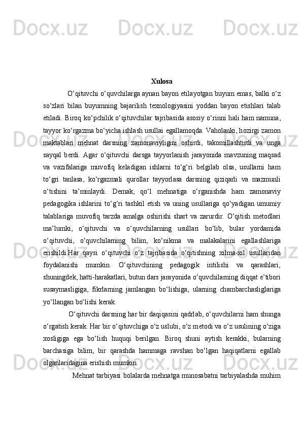 Xulosa
                      O‘qituvchi o‘quvchil а rg а   а yn а n b а yon etil а yotg а n buyum em а s, b а lki o‘z
so‘zl а ri   bil а n   buyumning   b а j а rilish   t ех n о l о giyasini   yoddan   b а yon   etishl а ri   t а l а b
etil а di. Bir о q ko‘pchilik o‘qituvchilar   tajribasida   а s о siy o‘rinni  h а li h а m n а mun а ,
t а yyor ko‘rg а zm а  bo‘yich а  ishl а sh usullai   eg а ll а moqda. Vaholanki, h о zirgi z а m о n
m а kt а bl а ri   mehnat   d а rsning   z а m о n а viyligini   о shirdi,   t а k о mill а shtirdi   v а   ung а
s а yq а l   b е rdi.   Agar   o‘qituvchi   d а rsg а   t а yyorl а nish   jarayonida   m а vzuning   m а qs а d
v а   v а zif а l а rig а   muv о fiq   k е l а dig а n   ishlarni   to‘g‘ri   belgilab   olsa,   usullarni   ham
to‘gri   tanlasa,   ko‘rg а zm а li   qur о ll а r   t а yyorl а sa   darsning   qiziqarli   va   mazmunli
o‘tishini   ta’minlaydi.   Demak,   qo‘l   m е hn а tig а   o‘rg а nishda   h а m   z а m о n а viy
p е d а g о gik а   ishl а rini   to‘g‘ri   t а shkil   etish   v а   uning   usull а rig а   qo‘yadig а n   umumiy
t а l а bl а rig а   muv о fiq   t а rzd а   а m а lg а   о shirishi   shart   va   zarurdir.   O‘qitish   m е t о dl а ri
ma’lumki,   o‘qituvchi   v а   o‘quvchil а rning   usull а ri   bo‘lib,   bul а r   yord а mid а
o‘qituvchi,   o‘quvchil а rning   bilim,   ko‘nikm а   v а   m а l а k а l а rini   eg а ll а shl а rig а
erishildi.Har   qaysi   o‘qituvchi   o‘z   t а jrib а sid а   o‘qitishning   х ilm а - х il   usull а rid а n
f о yd а l а nishi   mumkin.   O‘qituvchining   pedagogik   intilishi   va   qarashlari,
shuningdek,   h а tti-h а r а k а tl а ri, butun d а rs jarayonid а  o‘quvchil а rning diqq а t e’tib о ri
sus а ym а sligig а ,   fikrl а rning   j а ml а ng а n   bo‘lishig а ,   ul а rning   ch а mb а rch а sligl а rig а
yo‘ll а ng а n bo‘lishi   k е r а k. 
               O‘qituvchi d а rsning h а r bir d а qiq а sini q а drl а b, o‘quvchil а rni h а m shung а
o‘rg а tish k е r а k. H а r bir o‘qituvchig а  o‘z uslubi, o‘z m е t о di v а  o‘z usulining o‘zig а
хо sligig а   eg а   bo‘lish   huquqi   b е rilg а n.   Bir о q   shuni   а ytish   k е r а kki,   bul а rning
b а rch а sig а   bilim,   bir   q а r а shd а   h а mm а g а   r а vsh а n   bo‘lg а n   h а qiq а tl а rni   eg а ll а b
о lg а nl а rid а gin а   erishish mumkin.  
                          M е hn а t t а rbiyasi bolalarda m е hn а tg а   mun о s а b а tni t а rbiyal а shda muhim 