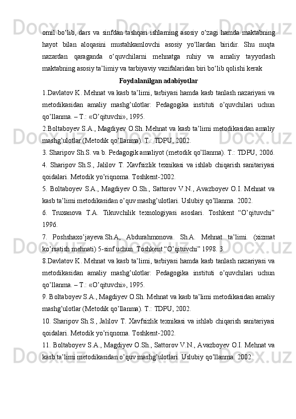 omil   bo‘lib,   dars   va   sinfd а n   t а shq а ri   ishl а rning   asosiy   o‘z а gi   hamda   m а kt а bning
h а yot   bil а n   а l о q а sini   must а hk а mlovchi   а s о siy   yo‘llardan   biridir.   Shu   nuqta
nazardan   qaraganda   o‘quvchil а rni   m е hn а tga   ruhiy   v а   am а liy   t а yyorl а sh
m а kt а bning  а s о siy ta’limiy va   t а rbiyaviy v а zif а l а rid а n biri bo‘lib qolishi kerak
Foydalanilgan adabiyotlar
1.Davlatov K. Mehnat va kasb ta’limi, tarbiyasi hamda kasb tanlash nazariyasi va
metodikasidan   amaliy   mashg’ulotlar:   Pedagogika   instituti   o’quvchilari   uchun
qo’llanma. – T.: «O’qituvchi», 1995.
2.Boltaboyev S.A., Magdiyev O.Sh. Mehnat va kasb ta’limi metodikasidan amaliy
mashg’ulotlar (Metodik qo’llanma). T.: TDPU, 2002.
3. Sharipov Sh.S. va b. Pedagogik amaliyot (metodik qo’llanma). T.: TDPU, 2006.
4.   Sharipov   Sh.S.,   Jalilov   T.   Xavfsizlik   texnikasi   va   ishlab   chiqarish   sanitariyasi
qoidalari. Metodik yo’riqnoma. Toshkent-2002.
5.   Boltaboyev   S.A.,   Magdiyev   O.Sh.,   Sattorov   V.N.,   Avazboyev   O.I.   Mehnat   va
kasb ta’limi metodikasidan o’quv mashg’ulotlari. Uslubiy qo’llanma. 2002.
6.   Truxanova   T.A.   Tikuvchilik   texnologiyasi   asoslari.   Toshkent   “O’qituvchi”
1996.
7.   Poshshaxo’jayeva.Sh.A,   Abdurahmonova.   Sh.A.   Mehnat   ta’limi.   (xizmat
ko’rsatish mehnati) 5-sinf uchun. Toshkent “O’qituvchi” 1998. 3. 
8.Davlatov K. Mehnat va kasb ta’limi, tarbiyasi hamda kasb tanlash nazariyasi va
metodikasidan   amaliy   mashg’ulotlar:   Pedagogika   instituti   o’quvchilari   uchun
qo’llanma. – T.: «O’qituvchi», 1995.
9. Boltaboyev S.A., Magdiyev O.Sh. Mehnat va kasb ta’limi metodikasidan amaliy
mashg’ulotlar (Metodik qo’llanma). T.: TDPU, 2002.
10. Sharipov Sh.S., Jalilov T. Xavfsizlik texnikasi va ishlab chiqarish sanitariyasi
qoidalari. Metodik yo’riqnoma. Toshkent-2002.
11. Boltaboyev S.A., Magdiyev O.Sh., Sattorov V.N., Avazboyev O.I. Mehnat va
kasb ta’limi metodikasidan o’quv mashg’ulotlari. Uslubiy qo’llanma. 2002. 