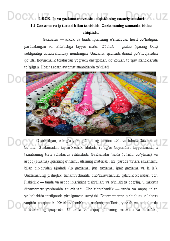 I  BOB.   Ip va gazlama mavzusini o ‘ qitishning nazariy asoslari
1.1.Gazlama va ip turlari bilan tanishish.   Gazlamaning sanoatda ishlab
chiqilishi.
                    Gazlama   —   arkok   va   tanda   iplarining   o rilishidan   hosil   bo ladigan,ʻ ʻ
pardozlangan   va   ishlatishga   tayyor   mato.   O lchab   —gazlab   (qarang   Gaz)	
ʻ
sotilganligi   uchun   shunday   nomlangan.   Gazlama.   qadimda   daraxt   po stloqlaridan	
ʻ
qo lda,   keyinchalik   tolalardan   yog och   dastgoxlar,   do konlar,   to quv   stanoklarida	
ʻ ʻ ʻ ʻ
to qilgan. Hozir asosan avtomat stanoklarda to qiladi.
ʻ ʻ
              Oqartirilgan,   sidirg a   yoki   gulli,   o ng   tomoni   tukli   va   tuksiz   Gazlamalar	
ʻ ʻ
bo ladi.   Gazlamadan   kiyim-kechak   tikiladi,   ro zg or   buyumlari   tayyorlanadi,   u	
ʻ ʻ ʻ
texnikaning   turli   sohalarida   ishlatiladi.   Gazlamalar   tanda   (o rish,   bo ylama)   va	
ʻ ʻ
arqoq (enlama) iplarning o rilishi, ularning materiali, eni, pardoz turlari, ishlatilishi	
ʻ
bilan   bir-biridan   ajraladi   (ip   gazlama,   jun   gazlama,   ipak   gazlama   va   h.   k.).
Gazlamaning   pishiqlik,   kirishuvchanlik,   cho ziluvchanlik,   qalinlik   xossalari   bor.	
ʻ
Pishiqlik — tanda va arqoq iplarining pishitilishi va o rilishiga bog liq, u maxsus	
ʻ ʻ
dinamometr   yordamida   anikdanadi.   Cho ziluvchanlik   —   tanda   va   arqoq   iplari	
ʻ
yo nalishida tortilganda yirtilguncha uzayishi. Dinamometrda pishiqlikni o lchash	
ʻ ʻ
vaqtida   aniqlanadi.   Kirishuvchanlik   —   saqlash,   ho llash,   yuvish   va   b.   hollarda	
ʻ
o lchamining   qisqarishi.   U   tanda   va   arqoq   iplarining   materiali   va   xossalari,	
ʻ 