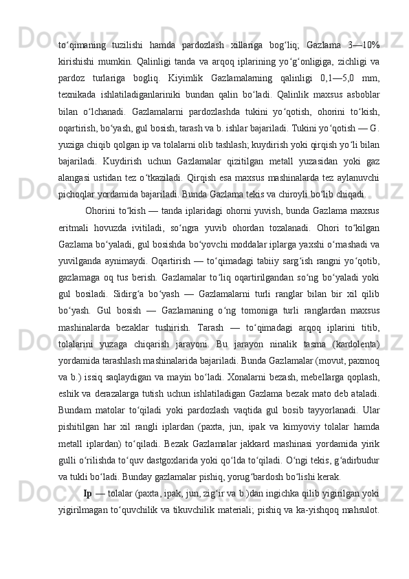 to qimaning   tuzilishi   hamda   pardozlash   xillariga   bog liq;   Gazlama   3—10%ʻ ʻ
kirishishi   mumkin.   Qalinligi   tanda   va   arqoq   iplarining   yo g onligiga,   zichligi   va	
ʻ ʻ
pardoz   turlariga   bogliq.   Kiyimlik   Gazlamalarning   qalinligi   0,1—5,0   mm,
texnikada   ishlatiladiganlariniki   bundan   qalin   bo ladi.   Qalinlik   maxsus   asboblar	
ʻ
bilan   o lchanadi.   Gazlamalarni   pardozlashda   tukini   yo qotish,   ohorini   to kish,	
ʻ ʻ ʻ
oqartirish, bo yash, gul bosish, tarash va b. ishlar bajariladi. Tukini yo qotish — G.	
ʻ ʻ
yuziga chiqib qolgan ip va tolalarni olib tashlash; kuydirish yoki qirqish yo li bilan	
ʻ
bajariladi.   Kuydirish   uchun   Gazlamalar   qizitilgan   metall   yuzasidan   yoki   gaz
alangasi   ustidan   tez   o tkaziladi.   Qirqish   esa   maxsus   mashinalarda   tez   aylanuvchi	
ʻ
pichoqlar yordamida bajariladi. Bunda Gazlama tekis va chiroyli bo lib chiqadi.  	
ʻ
               Ohorini  to kish — tanda iplaridagi  ohorni  yuvish,  bunda Gazlama  maxsus	
ʻ
eritmali   hovuzda   ivitiladi,   so ngra   yuvib   ohordan   tozalanadi.   Ohori   to kilgan	
ʻ ʻ
Gazlama   bo yaladi, gul bosishda bo yovchi moddalar iplarga yaxshi o rnashadi va	
ʻ ʻ ʻ
yuvilganda   aynimaydi.   Oqartirish   —   to qimadagi   tabiiy   sarg ish   rangni   yo qotib,	
ʻ ʻ ʻ
gazlamaga   oq   tus   berish.   Gazlamalar   to liq   oqartirilgandan   so ng   bo yaladi   yoki
ʻ ʻ ʻ
gul   bosiladi.   Sidirg a   bo yash   —   Gazlamalarni   turli   ranglar   bilan   bir   xil   qilib	
ʻ ʻ
bo yash.   Gul   bosish   —   Gazlamaning   o ng   tomoniga   turli   ranglardan   maxsus	
ʻ ʻ
mashinalarda   bezaklar   tushirish.   Tarash   —   to qimadagi   arqoq   iplarini   titib,	
ʻ
tolalarini   yuzaga   chiqarish   jarayoni.   Bu   jarayon   ninalik   tasma   (kardolenta)
yordamida tarashlash mashinalarida bajariladi. Bunda Gazlamalar (movut, paxmoq
va b.)  issiq saqlaydigan va mayin bo ladi. Xonalarni  bezash, mebellarga qoplash,	
ʻ
eshik va derazalarga tutish uchun ishlatiladigan Gazlama bezak mato deb ataladi.
Bundam   matolar   to qiladi   yoki   pardozlash   vaqtida   gul   bosib   tayyorlanadi.   Ular	
ʻ
pishitilgan   har   xil   rangli   iplardan   (paxta,   jun,   ipak   va   kimyoviy   tolalar   hamda
metall   iplardan)   to qiladi.   Bezak   Gazlamalar   jakkard   mashinasi   yordamida   yirik
ʻ
gulli o rilishda to quv dastgoxlarida yoki qo lda to qiladi. O ngi tekis, g adirbudur	
ʻ ʻ ʻ ʻ ʻ ʻ
va tukli bo ladi. Bunday gazlamalar pishiq, yorug bardosh bo lishi kerak.	
ʻ ʻ ʻ
          Ip  — tolalar (paxta, ipak, jun, zig ir va b.)dan ingichka qilib yigirilgan yoki	
ʻ
yigirilmagan to quvchilik va tikuvchilik materiali; pishiq va ka-yishqoq mahsulot.	
ʻ 