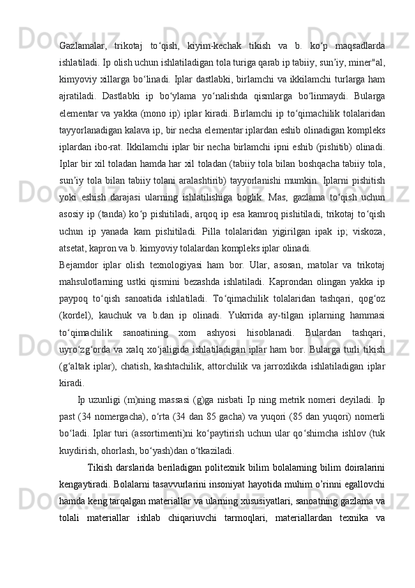 Gazlamalar,   trikotaj   to qish,   kiyim-kechak   tikish   va   b.   ko p   maqsadlardaʻ ʻ
ishlatiladi. Ip olish uchun ishlatiladigan tola turiga qarab ip tabiiy, sun iy, miner"al,	
ʼ
kimyoviy xillarga bo linadi. Iplar dastlabki, birlamchi va ikkilamchi turlarga ham	
ʻ
ajratiladi.   Dastlabki   ip   bo ylama   yo nalishda   qismlarga   bo linmaydi.   Bularga	
ʻ ʻ ʻ
elementar  va  yakka  (mono  ip)   iplar   kiradi.  Birlamchi  ip  to qimachilik  tolalaridan	
ʻ
tayyorlanadigan kalava ip, bir necha elementar iplardan eshib olinadigan kompleks
iplardan ibo-rat. Ikkilamchi iplar bir necha birlamchi ipni eshib (pishitib) olinadi.
Iplar bir xil toladan hamda har xil toladan (tabiiy tola bilan boshqacha tabiiy tola,
sun iy tola bilan tabiiy tolani  aralashtirib)  tayyorlanishi  mumkin. Iplarni  pishitish	
ʼ
yoki   eshish   darajasi   ularning   ishlatilishiga   boglik.   Mas,   gazlama   to qish   uchun	
ʻ
asosiy  ip  (tanda)   ko p  pishitiladi, arqoq  ip esa  kamroq  pishitiladi, trikotaj  to qish	
ʻ ʻ
uchun   ip   yanada   kam   pishitiladi.   Pilla   tolalaridan   yigirilgan   ipak   ip;   viskoza,
atsetat, kapron va b. kimyoviy tolalardan kompleks iplar olinadi.
Bejamdor   iplar   olish   texnologiyasi   ham   bor.   Ular,   asosan,   matolar   va   trikotaj
mahsulotlarning   ustki   qismini   bezashda   ishlatiladi.   Kaprondan   olingan   yakka   ip
paypoq   to qish   sanoatida   ishlatiladi.   To qimachilik   tolalaridan   tashqari,   qog oz	
ʻ ʻ ʻ
(kordel),   kauchuk   va   b.dan   ip   olinadi.   Yukrrida   ay-tilgan   iplarning   hammasi
to qimachilik   sanoatining   xom   ashyosi   hisoblanadi.   Bulardan   tashqari,	
ʻ
uyro zg orda   va   xalq  xo jaligida  ishlatiladigan   iplar   ham   bor.  Bularga   turli   tikish	
ʻ ʻ ʻ
(g altak   iplar),   chatish,   kashtachilik,   attorchilik   va   jarroxlikda   ishlatiladigan   iplar	
ʻ
kiradi.
          Ip   uzunligi   (m)ning   massasi   (g)ga   nisbati   Ip   ning   metrik   nomeri   deyiladi.   Ip
past (34 nomergacha), o rta (34 dan 85 gacha) va yuqori (85 dan yuqori) nomerli	
ʻ
bo ladi. Iplar  turi  (assortimenti)ni  ko paytirish uchun ular  qo shimcha ishlov  (tuk	
ʻ ʻ ʻ
kuydirish, ohorlash, bo yash)dan o tkaziladi.	
ʻ ʻ
                Tikish   darslarida   beriladigan   politexnik  bilim   bolalarning   bilim   doiralarini
kengaytiradi. Bolalarni tasavvurlarini insoniyat hayotida muhim o’rinni egallovchi
hamda keng tarqalgan materiallar va ularning xususiyatlari, sanoatning gazlama va
tolali   materiallar   ishlab   chiqariuvchi   tarmoqlari,   materiallardan   texnika   va