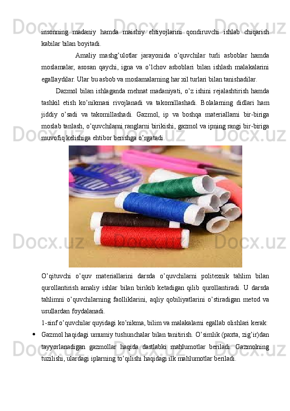 insonning   madaniy   hamda   maishiy   ehtiyojlarini   qondiruvchi   ishlab   chiqarish
kabilar bilan boyitadi.
                  Amaliy   mashg’ulotlar   jarayonida   o’quvchilar   turli   asboblar   hamda
moslamalar,   asosan   qaychi,   igna   va   o’lchov   asboblari   bilan   ishlash   malakalarini
egallaydilar. Ular bu asbob va moslamalarning har xil turlari bilan tanishadilar.
            Dazmol  bilan  ishlaganda   mehnat  madaniyati,  o’z  ishini  rejalashtirish  hamda
tashkil   etish   ko’nikmasi   rivojlanadi   va   takomillashadi.   Bolalarning   didlari   ham
jiddiy   o’sadi   va   takomillashadi.   Gazmol,   ip   va   boshqa   materiallarni   bir-biriga
moslab tanlash, o’quvchilarni ranglarni birikishi, gazmol va ipning rangi bir-biriga
muvofiq kelishiga ehtibor berishga o’rgatadi.
O’qituvchi   o’quv   materiallarini   darsda   o’quvchilarni   politexnik   tahlim   bilan
qurollantirish   amaliy   ishlar   bilan   birikib   ketadigan   qilib   qurollantiradi.   U   darsda
tahlimni   o’quvchilarning   faolliklarini,   aqliy   qobiliyatlarini   o’stiradigan   metod   va
usullardan foydalanadi.
1-sinf o’quvchilar quyidagi ko’nikma, bilim va malakalarni egallab olishlari kerak:
 Gazmol haqidagi umumiy tushunchalar bilan tanitirish. O’simlik (paxta, zig’ir)dan
tayyorlanadigan   gazmollar   haqida   dastlabki   mahlumotlar   beriladi.   Gazmolning
tuzilishi, ulardagi iplarning to’qilishi haqidagi ilk mahlumotlar beriladi. 
