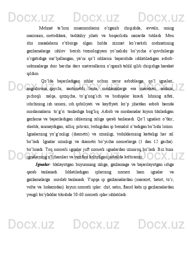               Me h nat   ta ’ l i m i   m ua m m olarini   o’rganib   c hiqi s hda,   avv al o,   uni n g
m a z m un i ,   m et o d i ka s i ,   t a s hkiliy   jihati   v a   b oqa ri l i shi   na z ar d a   tu t il ad i.   Men
s h u   m a s alala r n i   e ’ tibo r ga   o l g an   h o lda   xi z m at   ko ’ rs a t is h   m ehnatining
g a z l a m a l arga   i s hl o v   be r ish   texnol o gi y asi   y o ’ nalishi   bo’ y icha   o’quvc h il a rga
o ’r g a t i sh ga   m o ’ ljall a n g a n ,   y a ’ ni   qo ’ l   ishlari n i   baja r i shda   ishl a t i l a dig a n   a sb o b -
u s k u na l arga   doir   b a r c ha   d ars   m ater i a l la r i n i o ’ rg a nib tahlil qil i b   c hiqi s hga ha r a k at
qil di m .
          Q o ’ ld a   b a j a r i l adi g a n   i s h l a r   u c h u n   z ar u r   a s bob l a r ga :   q o ’ l   i g n a l a r i ,
an g i s h v o n a ,   qa y ch i ,   s an t i m et rl i   l en t a ,   m o sl a m a l a r ga   e s a   m an e k en ,   a nd a z a,
p i cho q l i   x a lq a ,   q o z iq c ha,   to ’ g ’ n o g ’ i c h   va   boshqalar   kir a d i .   I sh n i n g   si f ati ,
i s hc hin i n g   i s h   u n u m i ,   i s h   qo b i l i y at i   v a   k a y f i y a t i   k o ’ p   j ih a tda n   a s b o b   ha m da
m o s l a m a l a r n i   t o ’ g ’ r i   t a n l as h g a   bog’liq.   Asbob   va   moslamalar   kiyim   tikiladigan
gazlama   va   bajariladigan   ishlarning   xiliga   qarab   tanlanadi.   Qo’l   ignalari   o’tkir,
elastik, sinmaydigan, silliq: pitirsiz, teshigidan ip bemalol o’tadigan bo’lishi lozim.
Ignalarning   yo’g’onligi   (diametri)   va   uzunligi,   teshiklarining   kattaligi   har   xil
bo’ladi.   Ignalar   uzunligi   va   diametri   bo’yicha   nomerlarga   (1   dan   12   gacha).
bo’linadi.   Toq   nomerli   ignalar   juft   nomerli   ignalardan   uzunroq   bo’ladi.   Biz   buni
ignalarning o’lchamlari va vazifasi keltirilgan jadvalda keltiramiz.
I g n al a r -   t i kil a y o t ga n   b u y u m n i n g   x il i ga ,   g a zla m ag a   va   ba j a ri la y otg a n   i s h ga
q a ra b   t a n l an a d i.   Is hl at i l a d i g a n   i p l a r ni n g   n o m e r i   h a m   i g n a la r   v a
g a z la m a l ar ga   m o s l a b   t a nl a n ad i .   Y u p q a   i p   ga zla m a l ar d a n   ( m a r a z e t,   b a t is t ,   t o ’ r ,
vo l t a   v a   ho k azo d a n )   k i y i m   n o m er l i   i p l a r :   c h it ,   s a t in ,   fl a n e l   k a bi   ip   g az l a m a l ar dan
y engil   k o ’y lak l ar   t ikis h da   50 -60 n o m erli   iplar   ishla t il a d i . 
