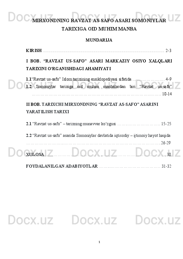 MIRXONDNING RAVZAT AS-SAFO ASARI SOMONIYLAR
TARIXIGA OID MUHIM MANBA
MUNDARIJA
KIRISH  ................................................................................................................. 2-3
I   BOB.   “RAVZAT   US-SAFO”   ASARI   MARKAZIY   OSIYO   XALQLARI
TARIXINI O‘RGANISHDAGI AHAMIYATI
1.1 “Ravzat us-safo” Islom tarixining ensiklopediyasi sifatida …….……………. 4-9
1.2   Somoniylar   tarixiga   oid   muhim   manbalardan   biri   “Ravzat   us-safo”
………………………………………………………………………..…….. 10-14
II BOB.  TARIXCHI MIRXONDNING “RAVZAT AS-SAFO” ASARINI 
YARATILISH TARIXI
2.1  “Ravzat us-safo” – tarixning munavvar ko‘zgusi ……..………………….. 15-25
2.2  “Ravzat us-safo” asarida Somoniylar davlatida iqtisodiy – ijtimoiy hayot haqida 
……………………...…………………………………………………………..26-29
XULOSA  ....……………………………………………………………………… 30
FOYDALANILGAN ADABIYOTLAR  ……...…………………………….. 31-32
1 