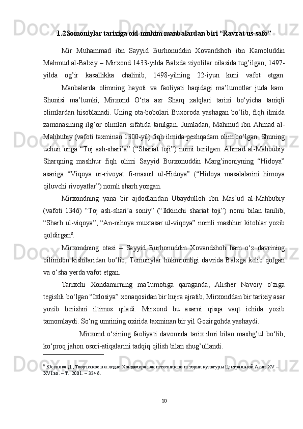 1.2 Somoniylar tarixiga oid muhim manbalardan biri “Ravzat us-safo”
Mir   Muhammad   ibn   Sayyid   Burhonuddin   Xovandshoh   ibn   Kamoluddin
Mahmud al-Balxiy – Mirxond 1433-yilda Balxda ziyolilar oilasida tug’ilgan, 1497-
yilda   og’ir   kasallikka   chalinib,   1498-yilning   22-iyun   kuni   vafot   etgan.
Manbalarda   olimning   hayoti   va   faoliyati   haqidagi   ma’lumotlar   juda   kam.
Shunisi   ma’lumki,   Mirxond   O‘rta   asr   Sharq   xalqlari   tarixi   bo‘yicha   taniqli
olimlardan  hisoblanadi.   Uning  ota-bobolari  Buxoroda  yashagan  bo‘lib,  fiqh  ilmida
zamonasining   ilg’or   olimlari   sifatida   tanilgan.   Jumladan,   Mahmud   ibn   Ahmad   al-
Mahbubiy (vafoti taxminan 1300-yil) fiqh ilmida peshqadam olim bo‘lgan. Shuning
uchun   unga   “Toj   ash-shari’a”   (“Shariat   toji”)   nomi   berilgan.   Ahmad   al-Mahbubiy
Sharqning   mashhur   fiqh   olimi   Sayyid   Burxonuddin   Marg’inoniyning   “Hidoya”
asariga   “Viqoya   ur-rivoyat   fi-masoil   ul-Hidoya”   (“Hidoya   masalalarini   himoya
qiluvchi rivoyatlar”) nomli sharh yozgan.  
Mirxondning   yana   bir   ajdodlaridan   Ubaydulloh   ibn   Mas’ud   al-Mahbubiy
(vafoti   1346)   “Toj   ash-shari’a   soniy”   (“Ikkinchi   shariat   toji”)   nomi   bilan   tanilib,
“Sharh ul-viqoya”,  “An-nihoya  muxtasar  ul-viqoya”  nomli   mashhur   kitoblar   yozib
qoldirgan 8
.  
Mirxondning   otasi   –   Sayyid   Burhonuddin   Xovandshoh   ham   o‘z   davrining
bilimdon   kishilaridan   bo‘lib,   Temuriylar   hukmronligi   davrida   Balxga   kelib   qolgan
va o‘sha yerda vafot etgan.      
Tarixchi   Xondamirning   ma’lumotiga   qaraganda,   Alisher   Navoiy   o‘ziga
tegishli bo‘lgan “Ixlosiya” xonaqosidan bir hujra ajratib, Mirxonddan bir tarixiy asar
yozib   berishni   iltimos   qiladi.   Mirxond   bu   asarni   qisqa   vaqt   ichida   yozib
tamomlaydi. So‘ng umrining oxirida taxminan bir yil Gozirgohda yashaydi.
Mirxond   o‘zining   faoliyati   davomida   tarix   ilmi   bilan   mashg’ul   bo‘lib,
ko‘proq jahon osori-atiqalarini tadqiq qilish bilan shug’ullandi.
8
  Юсупова Д., Творческое наследие Хондамира как источник по истории культуры Центральной Азии XV – 
XVI вв. – Т.: 2001. – 324 б.
10 