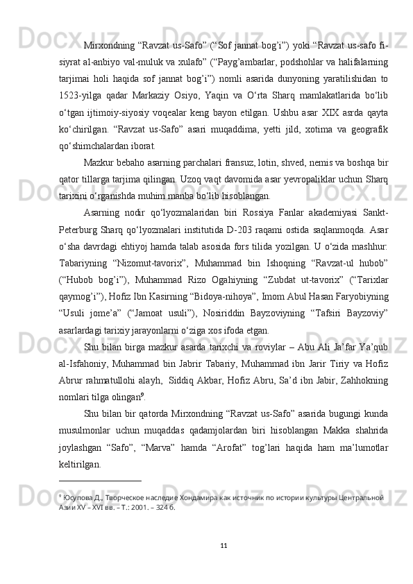 Mirxondning “Ravzat  us-Safo” (“Sof jannat bog’i”) yoki “Ravzat  us-safo fi-
siyrat al-anbiyo val-muluk va xulafo” (“Payg’ambarlar, podshohlar va halifalarning
tarjimai   holi   haqida   sof   jannat   bog’i”)   nomli   asarida   dunyoning   yaratilishidan   to
1523-yilga   qadar   Markaziy   Osiyo,   Yaqin   va   O‘rta   Sharq   mamlakatlarida   bo‘lib
o‘tgan   ijtimoiy-siyosiy   voqealar   keng   bayon   etilgan.   Ushbu   asar   XIX   asrda   qayta
ko‘chirilgan.   “Ravzat   us-Safo”   asari   muqaddima,   yetti   jild,   xotima   va   geografik
qo‘shimchalardan iborat.
Mazkur bebaho asarning parchalari fransuz, lotin, shved, nemis va boshqa bir
qator tillarga tarjima qilingan. Uzoq vaqt davomida asar yevropaliklar uchun Sharq
tarixini o‘rganishda muhim manba bo‘lib hisoblangan.
Asarning   nodir   qo‘lyozmalaridan   biri   Rossiya   Fanlar   akademiyasi   Sankt-
Peterburg   Sharq   qo‘lyozmalari   institutida   D-203   raqami   ostida   saqlanmoqda.   Asar
o‘sha davrdagi ehtiyoj hamda talab asosida fors tilida yozilgan. U o‘zida mashhur:
Tabariyning   “Nizomut-tavorix”,   Muhammad   bin   Ishoqning   “Ravzat-ul   hubob”
(“Hubob   bog’i”),   Muhammad   Rizo   Ogahiyning   “Zubdat   ut-tavorix”   (“Tarixlar
qaymog’i”), Hofiz Ibn Kasirning “Bidoya-nihoya”, Imom Abul Hasan Faryobiyning
“Usuli   jome’a”   (“Jamoat   usuli”),   Nosiriddin   Bayzoviyning   “Tafsiri   Bayzoviy”
asarlardagi tarixiy jarayonlarni o‘ziga xos ifoda etgan.  
Shu  bilan   birga  mazkur  asarda   tarixchi  va   roviylar   –  Abu  Ali   Ja’far  Ya’qub
al-Isfahoniy,   Muhammad   bin   Jabrir   Tabariy,   Muhammad   ibn   Jarir   Tiriy   va   Hofiz
Abrur   rahmatullohi   alayh,     Siddiq   Akbar,   Hofiz   Abru,   Sa’d   ibn   Jabir,   Zahhokning
nomlari tilga olingan 9
.  
Shu bilan  bir  qatorda Mirxondning “Ravzat  us-Safo” asarida bugungi  kunda
musulmonlar   uchun   muqaddas   qadamjolardan   biri   hisoblangan   Makka   shahrida
joylashgan   “Safo”,   “Marva”   hamda   “Arofat”   tog’lari   haqida   ham   ma’lumotlar
keltirilgan.
9
  Юсупова Д., Творческое наследие Хондамира как источник по истории культуры Центральной 
Азии XV – XVI вв. – Т.: 2001. – 324 б.
11 