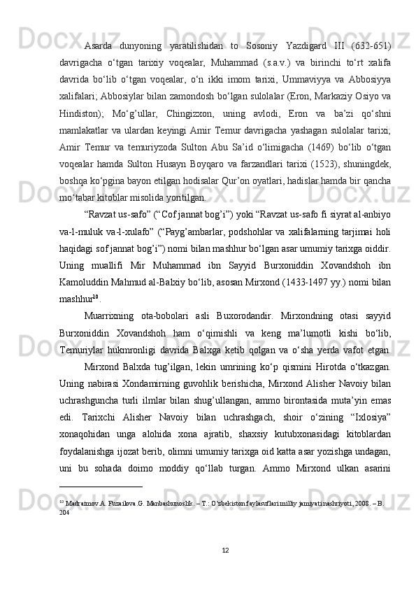 Asarda   dunyoning   yaratilishidan   to   Sosoniy   Yazdigard   III   (632-651)
davrigacha   o‘tgan   tarixiy   voqealar,   Muhammad   (s.a.v.)   va   birinchi   to‘rt   xalifa
davrida   bo‘lib   o‘tgan   voqealar,   o‘n   ikki   imom   tarixi,   Ummaviyya   va   Abbosiyya
xalifalari; Abbosiylar bilan zamondosh bo‘lgan sulolalar (Eron, Markaziy Osiyo va
Hindiston);   Mo‘g’ullar,   Chingizxon,   uning   avlodi,   Eron   va   ba’zi   qo‘shni
mamlakatlar   va   ulardan   keyingi   Amir   Temur   davrigacha   yashagan   sulolalar   tarixi;
Amir   Temur   va   temuriyzoda   Sulton   Abu   Sa’id   o‘limigacha   (1469)   bo‘lib   o‘tgan
voqealar   hamda   Sulton   Husayn   Boyqaro   va   farzandlari   tarixi   (1523),   shuningdek,
boshqa ko‘pgina bayon etilgan hodisalar Qur’on oyatlari, hadislar hamda bir qancha
mo tabar kitoblar misolida yoritilgan. ʻ  
“Ravzat us-safo” (“Cof jannat bog’i”) yoki “Ravzat us-safo fi siyrat al-anbiyo
va-l-muluk  va-l-xulafo”  (“Payg’ambarlar,  podshohlar   va  xalifalarning  tarjimai   holi
haqidagi sof jannat bog’i”) nomi bilan mashhur bo‘lgan asar umumiy tarixga oiddir.
Uning   muallifi   Mir   Muhammad   ibn   Sayyid   Burxoniddin   Xovandshoh   ibn
Kamoluddin Mahmud al-Balxiy bo‘lib, asosan Mirxond (1433-1497 yy.) nomi bilan
mashhur 10
.
Muarrixning   ota-bobolari   asli   Buxorodandir.   Mirxondning   otasi   sayyid
Burxoniddin   Xovandshoh   ham   o‘qimishli   va   keng   ma’lumotli   kishi   bo‘lib,
Temuriylar   hukmronligi   davrida   Balxga   ketib   qolgan   va   o‘sha   yerda   vafot   etgan.
Mirxond   Balxda   tug’ilgan,   lekin   umrining   ko‘p   qismini   Hirotda   o‘tkazgan.
Uning   nabirasi   Xondamirning   guvohlik   berishicha,   Mirxond   Alisher   Navoiy   bilan
uchrashguncha   turli   ilmlar   bilan   shug’ullangan,   ammo   birontasida   muta’yin   emas
edi.   Tarixchi   Alisher   Navoiy   bilan   uchrashgach,   shoir   o‘zining   “Ixlosiya”
xonaqohidan   unga   alohida   xona   ajratib,   shaxsiy   kutubxonasidagi   kitoblardan
foydalanishga ijozat berib, olimni umumiy tarixga oid katta asar yozishga undagan,
uni   bu   sohada   doimo   moddiy   qo‘llab   turgan.   Ammo   Mirxond   ulkan   asarini
10
  Madraimov.A. Fuzailova.G. Manbashunoslik. – T.: O’zbekiston faylasuflari milliy jamiyati nashriyoti, 2008. – B. 
204
12 