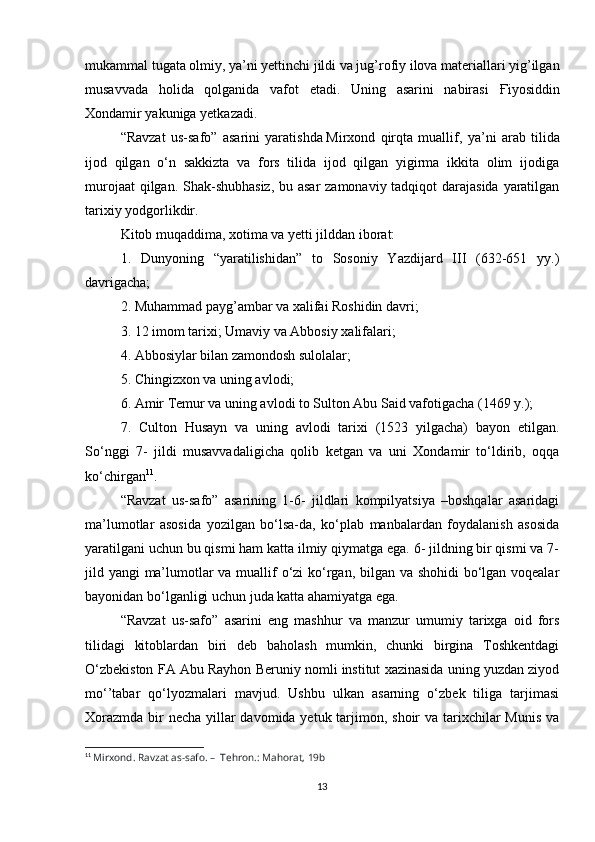 mukammal tugata olmiy, ya’ni yettinchi jildi va jug’rofiy ilova materiallari yig’ilgan
musavvada   holida   qolganida   vafot   etadi.   Uning   asarini   nabirasi   Ғ iyosiddin
Xondamir yakuniga yetkazadi.
“Ravzat   us-safo”   asarini   yaratishda   Mirxond   qirqta   muallif ,   ya’ni   arab   tilida
ijod   qilgan   o‘n   sakkizta   va   fors   tilida   ijod   qilgan   yigirma   ikkita   olim   ijodiga
murojaat  qilgan. Shak-shubhasiz,  bu asar  zamonaviy tadqiqot darajasida yaratilgan
tarixiy yodgorlikdir.
Kitob muqaddima, xotima va yetti jilddan iborat:
1.   Dunyoning   “yaratilishidan”   to   Sosoniy   Yazdijard   III   (632-651   yy.)
davrigacha;
2. Muhammad payg’ambar va xalifai Roshidin davri;
3. 12 imom tarixi; Umaviy va Abbosiy xalifalari;
4. Abbosiylar bilan zamondosh sulolalar;
5. Chingizxon va uning avlodi;
6. Amir Temur va uning avlodi to Sulton Abu Said vafotigacha (1469 y.);
7.   Culton   Husayn   va   uning   avlodi   tarixi   (1523   yilgacha)   bayon   etilgan.
So‘nggi   7-   jildi   musavvadaligicha   qolib   ketgan   va   uni   Xondamir   to‘ldirib,   oqqa
ko‘chirgan 11
.
“Ravzat   us-safo”   asarining   1-6-   jildlari   kompilyatsiya   –boshqalar   asaridagi
ma’lumotlar   asosida   yozilgan   bo‘lsa-da,   ko‘plab   manbalardan   foydalanish   asosida
yaratilgani uchun bu qismi ham katta ilmiy qiymatga ega. 6- jildning bir qismi va 7-
jild yangi ma’lumotlar va muallif  o‘zi ko‘rgan, bilgan va shohidi  bo‘lgan voqealar
bayonidan bo‘lganligi uchun juda katta ahamiyatga ega.
“Ravzat   us-safo”   asarini   eng   mashhur   va   manzur   umumiy   tarixga   oid   fors
tilidagi   kitoblardan   biri   deb   baholash   mumkin,   chunki   birgina   Toshkentdagi
O‘zbekiston FA Abu Rayhon Beruniy nomli institut xazinasida uning yuzdan ziyod
mo‘’tabar   qo‘lyozmalari   mavjud.   Ushbu   ulkan   asarning   o‘zbek   tiliga   tarjimasi
Xorazmda bir necha yillar davomida yetuk tarjimon, shoir va tarixchilar  Munis va
11
  Mirxond. Ravzat as-safo. –    Tehron.: Mahorat, 19b
13 