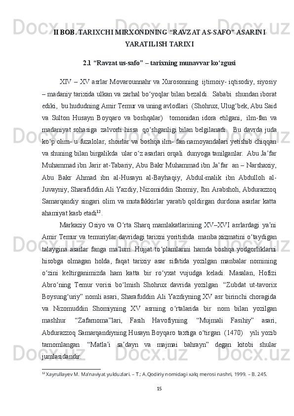 II BOB.  TARIXCHI MIRXONDNING “RAVZAT AS-SAFO” ASARINI
YARATILISH TARIXI
2.1 “Ravzat us-safo” – tarixning munavvar ko‘zgusi
  XIV – XV asrlar Movarounnahr va Xurosonning     ijtimoiy- iqtisodiy, siyosiy
– madaniy tarixida ulkan va zarhal bo yoqlar bilan bezaldi.ʻ     Sababi     shundan iborat
ediki,    bu hududning Amir Temur va uning avlodlari    (Shohrux, Ulug bek, Abu Said	
ʻ
va   Sulton   Husayn   Boyqaro   va   boshqalar)       tomonidan   idora   etilgani,     ilm-fan   va
madaniyat sohasiga     zalvorli hissa     qo shganligi bilan belgilanadi.	
ʻ       Bu davrda juda
ko p olim- u fuzalolar, shoirlar va boshqa ilm- fan namoyandalari yetishib chiqqan	
ʻ
va shuning bilan birgalikda    ular o z asarlari orqali	
ʻ    dunyoga tanilganlar.    Abu Ja’far
Muhammad ibn Jarir at-Tabariy, Abu Bakr Muhammad ibn Ja’far     an – Narshaxiy,
Abu   Bakr   Ahmad   ibn   al-Husayn   al-Bayhaqiy,   Abdul-malik   ibn   Abdulloh   al-
Juvayniy, Sharafiddin Ali Yazdiy, Nizomiddin Shomiy, Ibn Arabshoh, Abdurazzoq
Samarqandiy  singari   olim   va  mutafakkirlar   yaratib qoldirgan durdona  asarlar  katta
ahamiyat kasb etadi 12
. 
Markaziy   Osiyo   va   O rta   Sharq   mamlakatlarining   XV–XVI   asrlardagi   ya ni	
ʻ ʼ
Amir Temur va temuriylar davridagi tarixni yoritishda    manba xizmatini o taydigan	
ʻ
talaygina   asarlar   fanga   ma lum.   Hujjat   to plamlarini   hamda   boshqa   yodgorliklarni	
ʼ ʻ
hisobga   olmagan   holda,   faqat   tarixiy   asar   sifatida   yozilgan   manbalar   nomining
o zini   keltirganimizda   ham   katta   bir   ro yxat   vujudga   keladi.   Masalan,   Hofizi	
ʻ ʻ
Abro ning   Temur   vorisi   bo lmish   Shohrux   davrida   yozilgan  	
ʻ ʻ   “Zubdat   ut-tavorix
Boysung uriy” nomli asari, Sharafuddin Ali Yazdiyning XV asr birinchi choragida	
ʻ
va   Nizomuddin   Shomiyning   XV   asrning   o rtalarida   bir  	
ʻ   nom   bilan   yozilgan
mashhur     “Zafarnoma”lari,   Fasih   Havofiyning     “Mujmali   Fasihiy”   asari,
Abdurazzoq Samarqandiyning Husayn Boyqaro taxtiga o tirgan	
ʻ    (1470)        yili yozib
tamomlangan     “Matla i   sa dayn   va   majmai   bahrayn”   degan   kitobi   shular	
ʼ ʼ
jumlasidandir. 
12
  Xayrullayev M. Ma’naviyat yulduzlari. – T.: A.Qodiriy nomidagi xalq merosi nashri, 1999. – B. 245.
15 