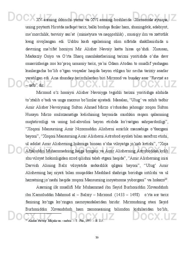 XV   asrning   ikkinchi   yarmi   va   XVI   asrning   boshlarida     Xurosonda   ayniqsa,
uning poytaxti Hirotda nafaqat tarix, balki boshqa fanlar ham, shuningdek, adabiyot,
me morchilik, tasviriy san atʼ ʼ     (miniatyura va naqqoshlik) , musiqiy ilm va xattotlik
keng   rivojlangan   edi.   Ushbu   kasb   egalarining   olim   sifatida   shakllanishida   u
davrning   ma rifat   homiysi   Mir   Alisher   Navoiy   katta   hissa   qo shdi.   Xususan,	
ʼ ʻ
Markaziy   Osiyo   va   O rta   Sharq   mamlakatlarining   tarixni   yoritishda   o sha   davr	
ʻ ʻ
muarrixlariga   xos   ko proq   umumiy   tarix,   ya ni   Odam   Atodan   to   muallif   yashagan	
ʻ ʼ
kunlargacha   bo lib   o tgan   voqealar   haqida   bayon   etilgan   bir   necha   tarixiy   asarlar	
ʻ ʻ
yaratilgan edi. Ana shunday tarixchilardan biri Mirxond va bunday asar “Ravzat as
– safo” dir. 
Mirxond   o z   homiysi   Alisher   Navoiyga   tegishli   tarixni   yoritishga   alohida	
ʻ
to xtalib o tadi va unga maxsus bo limlar ajratadi. Masalan, “Ulug  va sohib tadbir	
ʻ ʻ ʻ ʻ
Amir   Alisher   Navoiyning   Sulton   Ahmad   Mirzo   o rdusidan   jahongir   xoqon   Sulton	
ʻ
Husayn   Mirzo   mulozamatiga   kelishining   bayonida   mushkin   raqam   qalamning
nuqtatirozligi   va   uning   hol-ahvolini   bayon   etishda   ko rsatgan   sahrpardozligi”,	
ʻ
“Xoqoni   Mansurning   Amir   Nizomuddin   Alisherni   amirlik   mansabiga   o tkazgani	
ʻ
bayoni”, “Xoqoni Mansurning Amir Alisherni Astrobod ayolati bilan sarafroz etishi,
ul adolat Amir  Alisherning hukmiga binoan o sha viloyatga jo nab ketishi”, “Xoja	
ʻ ʻ
Afzaluddin Muhammadning hajga borgani va Amir Alisherning Astroboddan kelib
shu viloyat hokimligidan ozod qilishni talab etgani haqida”, “Amir Alisherning inisi
Darvish   Alining   Balx   viloyatida   sarkashlik   qilgani   bayoni”,   “Ulug   Amir	
ʻ
Alisherning   haj   niyati   bilan   muqaddas   Mashhad   shahriga   borishga   intilishi   va   ul
hazratning jo nashi haqida xoqoni Mansurning inoyatnoma yuborgani” va hokazo	
ʻ 13
.
Asarning   ilk   muallifi   Mir   Muhammad   ibn   Sayid   Burhoniddin   Xovandshoh
ibn   Kamoluddin   Mahmud   al   –   Balxiy   –   Mirxond     (1433   –   1498)         o rta   asr   tarix	
ʻ
fanining   ko zga   ko ringan   namoyandalaridan   biridir.   Mirxondning   otasi   Sayid	
ʻ ʻ
Burhoniddin   Xovandshoh   ham   zamonasining   bilimdon   kishilaridan   bo lib,	
ʻ
13
  Alisher Navoiy. Majolis un – nafois. – T.: Fan, 1997. – B. 115.
16 