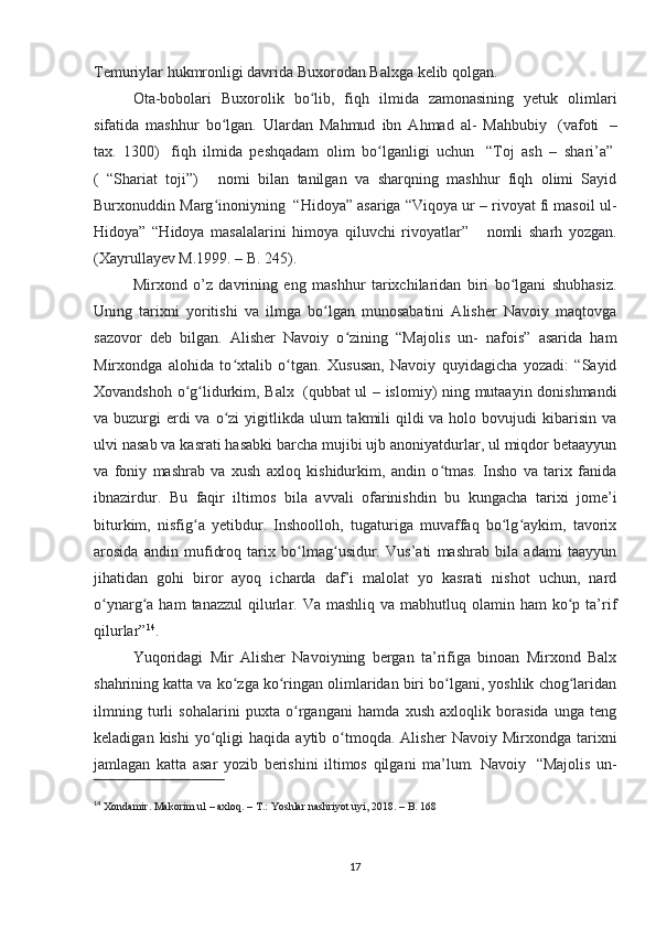Temuriylar hukmronligi davrida Buxorodan Balxga kelib qolgan. 
Ota-bobolari   Buxorolik   bo lib,   fiqh   ilmida   zamonasining   yetuk   olimlariʻ
sifatida   mashhur   bo lgan.   Ulardan   Mahmud   ibn   Ahmad   al-   Mahbubiy	
ʻ     (vafoti     –
tax.   1300)     fiqh   ilmida   peshqadam   olim   bo lganligi   uchun	
ʻ     “Toj   ash   –   shari’a”  
(   “Shariat   toji”)         nomi   bilan   tanilgan   va   sharqning   mashhur   fiqh   olimi   Sayid
Burxonuddin Marg inoniyning	
ʻ    “Hidoya” asariga “Viqoya ur – rivoyat fi masoil ul-
Hidoya”   “Hidoya   masalalarini   himoya   qiluvchi   rivoyatlar”         nomli   sharh   yozgan.
(Xayrullayev M.1999. – B. 245). 
Mirxond   о ’z   davrining   eng   mashhur   tarixchilaridan   biri   bo lgani   shubhasiz.	
ʻ
Uning   tarixni   yoritishi   va   ilmga   bo lgan   munosabatini   Alisher   Navoiy   maqtovga	
ʻ
sazovor   deb   bilgan.   Alisher   Navoiy   o zining   “Majolis   un-   nafois”   asarida   ham	
ʻ
Mirxondga   alohida   to xtalib   o tgan.   Xususan,   Navoiy   quyidagicha   yozadi:   “Sayid	
ʻ ʻ
Xovandshoh o g lidurkim, Balx	
ʻ ʻ     (qubbat ul – islomiy) ning mutaayin donishmandi
va buzurgi  erdi  va o zi  yigitlikda ulum  takmili  qildi  va holo bovujudi  kibarisin va	
ʻ
ulvi nasab va kasrati hasabki barcha mujibi ujb anoniyatdurlar, ul miqdor betaayyun
va   foniy   mashrab   va   xush   axloq   kishidurkim,   andin   o tmas.   Insho   va   tarix   fanida	
ʻ
ibnazirdur.   Bu   faqir   iltimos   bila   avvali   ofarinishdin   bu   kungacha   tarixi   jome’i
biturkim,   nisfig a   yetibdur.   Inshoolloh,   tugaturiga   muvaffaq   bo lg aykim,   tavorix	
ʻ ʻ ʻ
arosida   andin   mufidroq   tarix   bo lmag usidur.   Vus’ati   mashrab   bila   adami   taayyun	
ʻ ʻ
jihatidan   gohi   biror   ayoq   icharda   daf’i   malolat   yo   kasrati   nishot   uchun,   nard
o ynarg a ham   tanazzul   qilurlar.  Va mashliq  va  mabhutluq olamin  ham  ko p ta’rif	
ʻ ʻ ʻ
qilurlar” 14
. 
Yuqoridagi   Mir   Alisher   Navoiyning   bergan   ta’rifiga   binoan   Mirxond   Balx
shahrining katta va ko zga ko ringan olimlaridan biri bo lgani, yoshlik chog laridan	
ʻ ʻ ʻ ʻ
ilmning   turli   sohalarini   puxta   o rgangani   hamda   xush   axloqlik   borasida   unga   teng	
ʻ
keladigan  kishi  yo qligi   haqida  aytib  o tmoqda.   Alisher   Navoiy  Mirxondga  tarixni	
ʻ ʻ
jamlagan   katta   asar   yozib   berishini   iltimos   qilgani   ma’lum.   Navoiy     “Majolis   un-
14
  Xondamir. Makorim ul – axloq. – T.: Yoshlar nashriyot uyi, 2018. – B. 168
17 