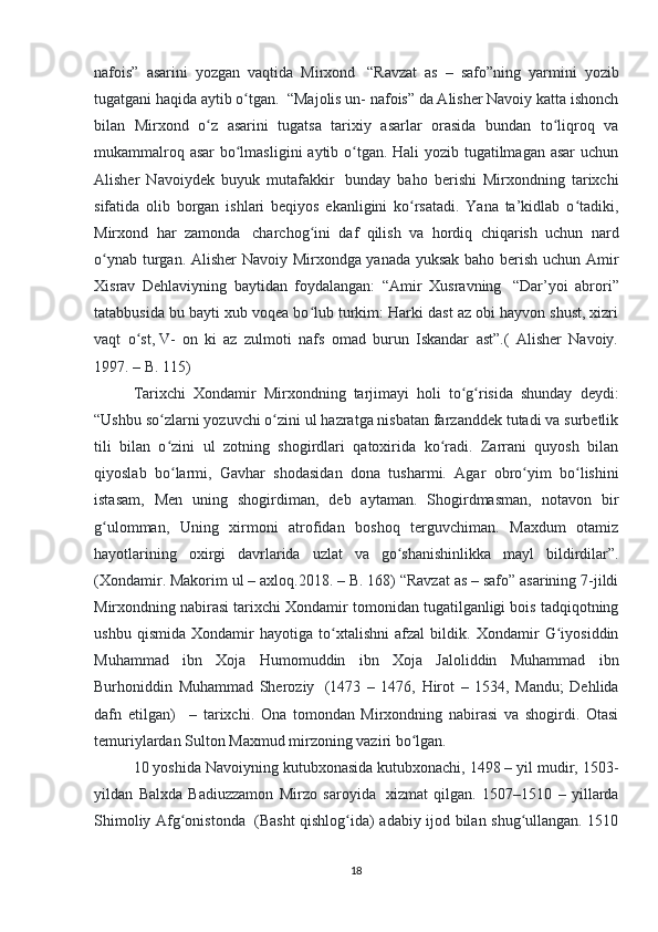 nafois”   asarini   yozgan   vaqtida   Mirxond     “Ravzat   as   –   safo”ning   yarmini   yozib
tugatgani haqida aytib o tgan.ʻ    “Majolis un- nafois” da Alisher Navoiy katta ishonch
bilan   Mirxond   o z   asarini   tugatsa   tarixiy   asarlar   orasida   bundan   to liqroq   va	
ʻ ʻ
mukammalroq asar  bo lmasligini  aytib o tgan. Hali  yozib tugatilmagan asar  uchun	
ʻ ʻ
Alisher   Navoiydek   buyuk   mutafakkir     bunday   baho   berishi   Mirxondning   tarixchi
sifatida   olib   borgan   ishlari   beqiyos   ekanligini   ko rsatadi.   Yana   ta’kidlab   o tadiki,	
ʻ ʻ
Mirxond   har   zamonda     charchog ini   daf   qilish   va   hordiq   chiqarish   uchun   nard	
ʻ
o ynab turgan. Alisher Navoiy Mirxondga yanada yuksak baho berish uchun Amir	
ʻ
Xisrav   Dehlaviyning   baytidan   foydalangan:   “Amir   Xusravning     “Dar’yoi   abrori”
tatabbusida bu bayti xub voqea bo lub turkim: Harki dast az obi hayvon shust, xizri	
ʻ
vaqt   o st,	
ʻ   V-   on   ki   az   zulmoti   nafs   omad   burun   Iskandar   ast”.(   Alisher   Navoiy.
1997. – B. 115) 
Tarixchi   Xondamir   Mirxondning   tarjimayi   holi   to g risida   shunday   deydi:	
ʻ ʻ
“Ushbu so zlarni yozuvchi o zini ul hazratga nisbatan farzanddek tutadi va surbetlik	
ʻ ʻ
tili   bilan   o zini   ul   zotning   shogirdlari   qatoxirida   ko radi.   Zarrani   quyosh   bilan
ʻ ʻ
qiyoslab   bo larmi,   Gavhar   shodasidan   dona   tusharmi.   Agar   obro yim   bo lishini
ʻ ʻ ʻ
istasam,   Men   uning   shogirdiman,   deb   aytaman.   Shogirdmasman,   notavon   bir
g ulomman,   Uning   xirmoni   atrofidan   boshoq   terguvchiman.   Maxdum   otamiz	
ʻ
hayotlarining   oxirgi   davrlarida   uzlat   va   go shanishinlikka   mayl   bildirdilar”.	
ʻ
(Xondamir. Makorim ul – axloq.2018. – B. 168) “Ravzat as – safo” asarining 7-jildi
Mirxondning nabirasi tarixchi Xondamir tomonidan tugatilganligi bois tadqiqotning
ushbu   qismida   Xondamir   hayotiga   to xtalishni   afzal   bildik.   Xondamir   G iyosiddin	
ʻ ʻ
Muhammad   ibn   Xoja   Humomuddin   ibn   Xoja   Jaloliddin   Muhammad   ibn
Burhoniddin   Muhammad   Sheroziy     (1473   –   1476,   Hirot   –   1534,   Mandu;   Dehlida
dafn   etilgan)       –   tarixchi.   Ona   tomondan   Mirxondning   nabirasi   va   shogirdi.   Otasi
temuriylardan Sulton Maxmud mirzoning vaziri bo lgan. 	
ʻ
10 yoshida Navoiyning kutubxonasida kutubxonachi, 1498 – yil mudir, 1503-
yildan   Balxda   Badiuzzamon   Mirzo   saroyida     xizmat   qilgan.   1507–1510   –   yillarda
Shimoliy Afg onistonda	
ʻ     (Basht qishlog ida) adabiy ijod bilan shug ullangan. 1510	ʻ ʻ
18 