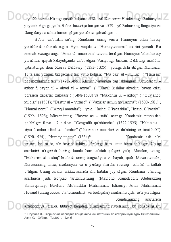 – yil Xondamir Hirotga qaytib kelgan. 1528 – yil Xondamir Hindistonga, Boburiylar
poytaxti Agraga, ya ni Bobur huzuriga borgan va 1529 – yil Boburning Ibngaliya vaʼ
Gang daryosi sohili tomon qilgan yurishida qatnashgan . 
Bobur   vafotidan   so ng	
ʻ     Xondamir   uning   vorisi   Humoyun   bilan   harbiy
yurishlarda   ishtirok   etgan.   Ayni   vaqtda   u     “Humoyunnoma”   asarini   yozadi.   Bu
xizmati evaziga unga    “Amir ul- muarrixin” unvoni berilgan. Humoyun bilan harbiy
yurishdan   qaytib   kelayotganda   vafot   etgan.   Vasiyatiga   binoan,   Dehlidagi   mashhur
qabristonga, shoir Xusrav Dehlaviy     (1253- 1325)         yoniga dafn etilgan. Xondamir
13 ta asar yozgan, bizgacha 8 tasi yetib kelgan;    “Ma osir	
ʼ    ul – muluk”    ( “Ham asr
podshoxlarning  tari”)(1498-1499);   Alisher  Navoiyga  bag ishlangan:	
ʻ     “Xulosat   ul  –
axbor   ﬁ   bayon   ul   –   ahvol   ul   –   axyor”     (     “Xayrli   kishilar   ahvolini   bayon   etish
borasida   xabarlar   xulosasi”)   (1498-1500)   va   “Makorim   ul   –   axloq”   (   “Oliyjanob
xulqlar”) (1501); “Dastur ul – vuzaro”    (”Vazirlar uchun qo llanma”) (1500-1501) ;	
ʻ
“Nomai nomi”    (“Atoqli nomalar”)        yoki    “Inshoi G iyosiddin”, “Inshoi G iyosiy”	
ʻ ʻ  
(1522-   1523);   Mirxondning     “Ravzat   as   –   safo”   asariga   Xondamir   tomonidan
qo shilgan   ilova   –   7   jild   va	
ʻ     “Geogra ﬁ k   qo shimcha”	ʻ     (1522-1523);   “Habib   us   –
siyar   ﬁ   axbor afrod ul – bashar” (“Inson zoti  xabarlari va do stning tarjimai  holi”)	
ʻ
(1520-1524);    “Humoyunnoma”    (1534) 15
.  Xondamir   asli   o zi	
ʻ
tarixchi   bo lsa-da,   o z   davrida   tabiiy   –   fanlarga   ham	
ʻ ʻ     katta   hissa   qo shgan.   Uning	ʻ
asarlarini   o rganish   hozirgi   kunda   ham   to xtab   qolgani   yo q.   Masalan,   uning	
ʻ ʻ ʻ  
“Makorim   ul-   axloq”   kitobida   uning   biografiyasi   va   hayoti,   ijodi,   Movarounnahr,
Xurosonning   tarixi,   madaniyati   va   u   yerdagi   ilm-fan   ravnaqi     batafsil   ta’kidlab
o tilgan.   Uning   barcha   sakkiz   asarida   shu   kabilar   joy   olgan.   Xondamir   o zining	
ʻ ʻ
asarlarida   juda   ko plab   tarixchilarning	
ʻ     (Mavlono   Kamoliddin   Abdurazzoq
Samarqandiy,   Mavlono   Mu’iniddin   Muhammad   Isfizoriy,   Amir   Muhammad
Hovand (uning bobosi ota tomondan)      va boshqalar) asarlari haqida    so z yuritilgan.	
ʻ
Xondamirning   asarlarida
astronomiya,     fizika,   tibbiyot   haqidagi   bilimlarning   rivojlanishi,   bu   sohada   qalam
15
  Юсупова Д., Творческое наследие Хондамира как источник по истории культуры Центральной 
Азии XV – XVI вв. – Т.: 2001. – 324 б
19 