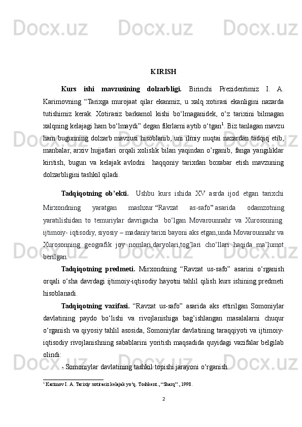 KIRISH
Kurs   ishi   mavzusining   dolzarbligi.   Birinchi   Prezidentimiz   I.   A.
Karimovning   “Tarixga   murojaat   qilar   ekanmiz,   u   xalq   xotirasi   ekanligini   nazarda
tutishimiz   kerak.   Xotirasiz   barkamol   kishi   bo‘lmaganidek,   o‘z   tarixini   bilmagan
xalqning kelajagi ham bo‘lmaydi” degan fikrlarni aytib o‘tgan 1
. Biz tanlagan mavzu
ham bugunning dolzarb mavzusi  hisoblanib, uni ilmiy nuqtai nazardan tadqiq etib,
manbalar, arxiv hujjatlari  orqali  xolislik bilan yaqindan o’rganib, fanga yangiliklar
kiritish,   bugun   va   kelajak   avlodni     haqqoniy   tarixdan   boxabar   etish   mavzuning
dolzarbligini tashkil qiladi.
Tadqiqotning   ob’ekti.     Ushbu   kurs   ishida   XV   asrda   ijod   etgan   tarixchi
Mirxondning   yaratgan   mashxur   “ Ravzat   as-safo ”   asarida   odamzotning
yaratilishidan   to   temuriylar   davrigacha     bo‘lgan   Movarounnahr   va   Xurosonning  
ijtimoiy- iqtisodiy, siyosiy – madaniy tarixi bayoni aks etgan,unda Movarounnahr va
Xurosonning   geografik   joy   nomlari,daryolari,tog’lari   cho‘llari   haqida   ma’lumot
berilgan.
Tadqiqotning   predmeti.   Mirxondning   “Ravzat   us-safo”   asarini   o‘rganish
orqali  o‘sha davrdagi  ijtimoiy-iqtisodiy hayotni tahlil  qilish kurs ishining predmeti
hisoblanadi.
Tadqiqotning   vazifasi.   “Ravzat   us-safo”   asarida   aks   ettirilgan   Somoniylar
davlatining   paydo   bo‘lishi   va   rivojlanishiga   bag’ishlangan   masalalarni   chuqur
o‘rganish va qiyosiy tahlil asosida, Somoniylar davlatining taraqqiyoti va ijtimoiy-
iqtisodiy rivojlanishning sabablarini  yoritish maqsadida quyidagi vazifalar  belgilab
olindi:
- Somoniylar davlatining tashkil topishi jarayoni o‘rganish
1
  Karimov I. A. Tarixiy xotirasiz kelajak yo‘q. Toshkent., “Sharq”., 1998.
2 