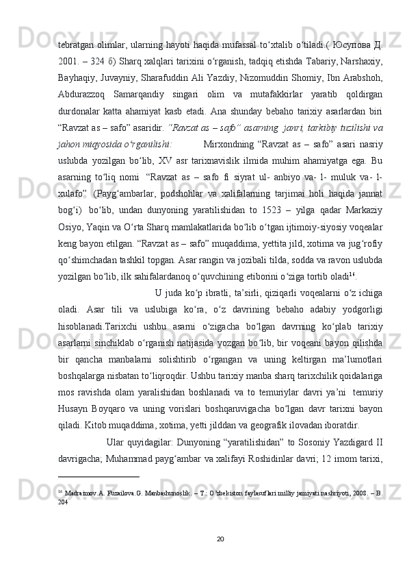 tebratgan   olimlar,   ularning   hayoti   haqida   mufassal   to xtalib   o tiladi.(  ʻ ʻ Юсупова   Д .
2001. – 324   б ) Sharq xalqlari tarixini o rganish, tadqiq etishda Tabariy, Narshaxiy,	
ʻ
Bayhaqiy,  Juvayniy,  Sharafuddin  Ali  Yazdiy,  Nizomuddin  Shomiy,  Ibn  Arabshoh,
Abdurazzoq   Samarqandiy   singari   olim   va   mutafakkirlar   yaratib   qoldirgan
durdonalar   katta   ahamiyat   kasb   etadi.   Ana   shunday   bebaho   tarixiy   asarlardan   biri
“Ravzat as – safo” asaridir.   “Ravzat as – safo” asarning    janri, tarkibiy tuzilishi va
jahon miqyosida o rganilishi:	
ʻ     Mirxondning   “Ravzat   as   –   safo”   asari   nasriy
uslubda   yozilgan   bo lib,   XV   asr   tarixnavislik   ilmida   muhim   ahamiyatga   ega.   Bu	
ʻ
asarning   to liq   nomi	
ʻ     “Ravzat   as   –   safo   fi   siyrat   ul-   anbiyo   va-   l-   muluk   va-   l-
xulafo”     (Payg ambarlar,   podshohlar   va   xalifalarning   tarjimai   holi   haqida   jannat	
ʻ
bog i)	
ʻ     bo lib,   undan   dunyoning   yaratilishidan   to   1523   –   yilga   qadar   Markaziy	ʻ
Osiyo, Yaqin va O rta Sharq mamlakatlarida bo lib o tgan ijtimoiy-siyosiy voqealar	
ʻ ʻ ʻ
keng bayon etilgan. “Ravzat as – safo” muqaddima, yettita jild, xotima va jug rofiy	
ʻ
qo shimchadan tashkil topgan. Asar rangin va jozibali tilda, sodda va ravon uslubda	
ʻ
yozilgan bo lib, ilk sahifalardanoq o quvchining etiborini o ziga tortib oladi	
ʻ ʻ ʻ 16
. 
U juda ko p ibratli, ta’sirli, qiziqarli  voqealarni o z ichiga	
ʻ ʻ
oladi.   Asar   tili   va   uslubiga   ko ra,   o z   davrining   bebaho   adabiy   yodgorligi
ʻ ʻ
hisoblanadi.Tarixchi   ushbu   asarni   o zigacha   bo lgan   davrning   ko plab   tarixiy	
ʻ ʻ ʻ
asarlarni   sinchiklab   o rganish   natijasida   yozgan   bo lib,   bir   voqeani   bayon   qilishda	
ʻ ʻ
bir   qancha   manbalarni   solishtirib   o rgangan   va   uning   keltirgan   ma’lumotlari	
ʻ
boshqalarga nisbatan to liqroqdir. Ushbu tarixiy manba sharq tarixchilik qoidalariga	
ʻ
mos   ravishda   olam   yaralishidan   boshlanadi   va   to   temuriylar   davri   ya’ni     temuriy
Husayn   Boyqaro   va   uning   vorislari   boshqaruvigacha   bo lgan   davr   tarixni   bayon	
ʻ
qiladi. Kitob muqaddima, xotima, yetti jilddan va geografik ilovadan iboratdir. 
Ular   quyidagilar:   Dunyoning   “yaratilishidan”   to   Sosoniy   Yazdigard   II
davrigacha; Muhammad payg ambar va xalifayi Roshidinlar davri; 12 imom tarixi,	
ʻ
16
  Madraimov.A. Fuzailova.G. Manbashunoslik. – T.: O’zbekiston faylasuflari  milliy jamiyati nashriyoti, 2008. – B.
204
20 