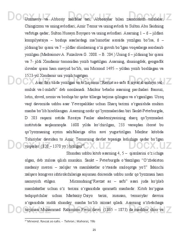 Ummaviy   va   Abbosiy   xalifalar   tari;   Abbosiylar   bilan   zamondosh   sulolalar;
Chingizxon va uning avlodlari; Amir Temur va uning avlodi to Sulton Abu Saidning
vafotiga qadar; Sulton Husayn Boyqaro va uning avlodlari. Asarning 1 – 6 – jildlari
kompilyatsiya   –   boshqa   asarlardagi   ma’lumotlar   asosida   yozilgan   bo lsa,   6   –ʻ
jildning bir qismi va 7 – jildlar olimlarning o zi guvoh bo lgan voqealarga asoslanib	
ʻ ʻ
yozilgan.(Madraimov.A. Fuzailova.G. 2008. – B. 204.) Uning 6 – jildining bir qismi
va 7- jildi  Xondamir tomonidan yozib tugatilgan. Asarning, shuningdek, geografik
ilovalar   qismi   ham  mavjud  bo lib,  uni  Mirxond  1495 –  yildan  yozib  boshlagan  va	
ʻ
1523-yil Xondamir uni yozib tugatgan. 
Asar fors tilida yozilgan va to liq nomi “Ravzat as-safo fi siyrat al-anbiyo val-	
ʻ
muluk   va-l-xulafo”   deb   nomlanadi.   Mazkur   bebaho   asarning   parchalari   fransuz,
lotin, shved, nemis va boshqa bir qator tillarga tarjima qilingan va o rganilgan. Uzoq	
ʻ
vaqt   davomida   ushbu   asar   Yevropaliklar   uchun   Sharq   tarixni   o rganishda   muhim	
ʻ
manba bo lib hisoblangan. Asarning nodir qo lyozmalaridan biri Sankt-Peterburgda,	
ʻ ʻ
D   203   raqami   ostida   Rossiya   Fanlar   akademiyasining   sharq   qo lyozmalari	
ʻ
institutida   saqlanmoqda.   1608   yilda   ko chirilgan,   233   varaqdan   iborat   bu	
ʻ
qo lyozmaning   ayrim   sahifalariga   oltin   suvi   yugurtirilgan.   Mazkur   kitobda	
ʻ
Tohiriylar   davridan   to   Amir   Temurning   davlat   tepasiga   kelishiga   qadar   bo lgan	
ʻ
voqealar    (820 – 1370 yy.) bitilgan 17
. 
Shundan ushbu kitob asarning 4 , 5 –    qismlarini o z ichiga	
ʻ
olgan,   deb   xulosa   qilish   mumkin.   Sankt   –   Peterburgda   o tkazilgan   “O zbekiston	
ʻ ʻ
madaniy   merosi   –   xalqlar   va   mamlakatlar   o rtasida   muloqotga   yo l”   Ikkinchi	
ʻ ʻ
xalqaro kongress ishtirokchilariga anjuman doirasida ushbu nodir qo lyozmani ham	
ʻ
namoyish   etilgan.                     Mirxondning“Ravzat   as   –   safo”   asari   juda   ko plab	
ʻ
mamlakatlar   uchun   o‘z     tarixni   o rganishda   qimmatli   manbadir.   Kitob   ko pgina	
ʻ ʻ
tadqiqotchilar   uchun   Markaziy   Osiyo     tarixi,   xususan,   temuriylar   davrini
o rganishda   xuddi   shunday	
ʻ     manba   bo lib   xizmat   qiladi.   Asarning   o zbekchaga	ʻ ʻ
tarjimasi   Muhammad     Rahimxon   Feruz   davri     (1865   –   1873)   da   mashhur   shoir   va
17
  Mirxond. Ravzat as-safo. –    Tehron.: Mahorat, 19b
21 