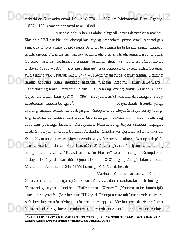 tarixchilar   Shermuhammad   Munis     (1778   –   1829)   va   Muhammad   Rizo   Ogahiy  
(1809 – 1894) tomonidan amalga oshiriladi. 
Asrlar o tishi bilan sulolalar o zgardi, davru davronlar almashdi.ʻ ʻ
Shu   bois   XVI   asr   birinchi   choragidan   keyingi   voqealarni   puxta,   asosli   yoritadigan
asarlarga ehtiyoj sezila bosh-lagandi. Ammo, bu singari katta hajmli asarni munosib
tarzda davom ettirishga har qanday tarixchi olim jur’at eta olmagan. Biroq, Eronda
Qojorlar   davrida   yashagan   mashhur   tarixchi,   shoir   va   diplomat   Rizoqulixon
Hidoyat    (1800 – 1871)        ana shu ishga qo l urdi. Rizoqulixon yoshligidan Qojorlar	
ʻ
sulolasining vakili Fathali Shoh(1797 – 1834)ning saroyida xizmat qilgan. O zining	
ʻ
rangin   she rlari   bilan   shohning   nazariga   tushgan   Rizoquli   “amir   ush-shuaro”	
ʻ  
(“shoirlarning  amiri”)  unvonini  olgan.  U  sulolaning   keyingi   vakili   Nasriddin  Shoh
Qojor     zamonida   ham     (1848  –   1896)       saroyda   mas’ul   vazifalarda   ishlagan.   Saroy
kutubxonasi rahbari bo lgan	
ʻ 18
.  Keyinchalik,   Eronda   yangi
usuldagi maktab ochib, uni boshqargan. Rizoqulixon Hidoyat Sharqda forsiy tildagi
eng   mukammal   tarixiy   asarlardan   biri   sanalgan   “Ravzat   as   –   safo”   asarining
davomini   yozishga   kirishdi.   Rizoqulixon   Mirxondning   bayon   uslubini   saqlagan
holda Safaviylar  davridan  boshlab,  Afsharlar,  Zandlar   va Qojorlar   sulolasi  davrida
Eron, Xuroson va qisman Movarounnahrda yuz bergan voqealarni o zining uch jildli	
ʻ
asarida   yozib   qoldirgan.   Asar   Nasriddin   Shohga   bag ishlab   bitilgani   uchun   uning	
ʻ
ismiga   monand   tarzda   “Ravzat   as   –   safoi   Nosiriy”   deb   nomlangan.   Rizoqulixon
Hidoyat   1851   yilda   Nasriddin   Qojor   (1834   –   1848)ning   topshirig i   bilan   va   xoni	
ʻ
Muhammad Aminxon (1845-1855) huzuriga elchi bo lib keladi. 	
ʻ
Mazkur   elchilik   asnosida   Eron   –
Xorazm   munosabatlariga   oydinlik   kiritish   yuzasidan   muzokaralar   olib   borilgan.
Xorazmdagi  sayohati  haqida  u  “Saforatnomai   Xorazm”     (Xorazm  safari   kundaligi)
asarini ham yozadi.    (Mazkur asar 2009 yilda “Yangi asr avlodi” nashriyotida Ismoil
Bekchon   tarjimasida   o zbek   tilida   bosilib   chiqqan).	
ʻ     Mazkur   asarida   Rizoqulixon
Xorazm   xalqining   tarixi,   madaniyati,   turmush   tarzi,   urf   –   odat   va   an’analari,
18
 “RAVZAT US-SAFO” ASARI MARKAZIY OSIYO XALQLARI TARIXINI O‘RGANISHDAGI AHAMIYATI 
Karimov Sherzod Shavkat o‘g‘li https://doi.org/10.5281/zenodo.7145795
22 