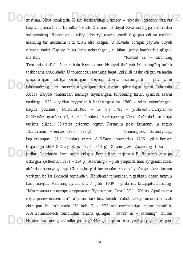 xususan,   Xiva   xonligida   X   asr   boshlaridagi   ijtimoiy   –   siyosiy,   iqtisodiy   vaziyat
haqida   qimmatli   ma’lumotlar   beradi.   Chamasi,   Hidoyat   Xiva   xonligiga   tashrifidan
sal   avvalroq   “Ravzat   as   –   safoyi   Nosiriy”   asarini   yozib   tugatgan   edi   va   mazkur
asarning   bir   nusxasini   o zi   bilan   olib   kelgan.   U   Xivada   bo lgan   paytida   buyukʻ ʻ
o zbek   shoiri   Ogahiy   bilan   ham   uchrashgani,   u   bilan   ijodiy   hamkorlik   qilgani	
ʻ
ma’lum.  “Ravzat   as   –   safo”ning
Tehronda   dastlab   chop   etilishi   Rizoqulixon   Hidoyat   faoliyati   bilan   bog liq   bo lib	
ʻ ʻ
toshbosma shaklidadir. U tomonodan asarning faqat ikki jildi nashr etilgan va ancha
qisqartirilgan   holatga   keltirilgan.   Keyingi   davrda   asarning   6   –     jildi   ya’ni
Mirxondning   o zi   tomonidan   yozilgan   deb   taxmin   qilinadigan   qismi   Tehronda	
ʻ
Abbos   Zaryob   tomonidan   nashrga   tayorlangan.   Kitobning   kirish   qismida   asarni
nashirga   1952   –   yildan   tayyorlanib   boshlangani   va   1960   –   yilda   yakunlangani
haqida   yoziladi.(   Mirxond.1960.   –   B.   5.)   1782   –   yilda   esa   Tohiriylar     va
Safforiylar     qismlari     (2,   3,   4   –   boblar)     Avstriyaning   Vena   shahrida   lotin   tiliga
tarjima   qilindi.(   Historia   priorum   regum   Persarum   post   firmatum   in   regno
Islamismum. Viennae.:1872. – 387 p).  Shuningdek,   Sosoniylarga
bag ishlangan	
ʻ     (1,2-   boblar)   qismi   A.S.Sacy   tomonidan   1793-   yilda   fransuz
tiliga   o girildi(A.S.Saciy   Paris.:1793–   340   p).   Shuningdek,   Asarining   1   va   2   –	
ʻ
jildlari   Londonda     ham   nashr   etilgan.   Fors   tilidan   tarjimani   E.   Rehatsek   amalga
oshirgan. (Albemarl.1891 – 234 p ).Asarning 7 – jildi yuqorida ham aytganimizdek,
alohida   ahamiyatga   ega   Chunki,bu   jild   birinchidan   muallif   yashagan   davr   tarixni
yoritgan   bo lsa   ikkinchi   tomonda   u   Xondamir   tomonidan   tugatilgan   degan   taxmin	
ʻ
ham   mavjud.   Asarning   aynan   shu   7-   jildi.   1939   –   yilda   rus   tadqiqotchilarining  
“ Материалы   по   истории   туркмен   и   Туркмении ,  Том  I. VII – XV  вв .  Арабские   и
персидские   источники ”   to plami  	
ʻ   tarkibida   keladi.   Yakubovskiy   tomonidan   tuzib
chiqilgan   bu   to plamda   IV   bob   II   –   XV   asr   manbalariga   etibor   qaratilib,	
ʻ
A.A.Gomaskevich   tomonidan   tarjima   qilingan     “Ravzat   as   –   safoning”     Sulton
Husayn   va   uning   avlodlariga   bag ishlangan   qismi   shu   yerdga   joylashtirilgan.	
ʻ
23 