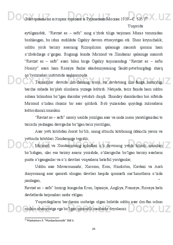 ( Материалы   по   истории   туркмен   и   Туркмении . Москва :1939.– С . 535.) 19
. 
Yuqorida
aytilganidek,     “Ravzat   as   –   safo”   ning   o zbek   tiliga   tarjimasi   Munis   tomonidanʻ
boshlangan,   bu   ishni   endilikda   Ogahiy   davom   ettirayotgan   edi.   Shoir   keyinchalik,
ushbu   yirik   tarixiy   asarning   Rizoqulixon   qalamiga   mansub   qismini   ham
o zbekchaga   o girgan.   Bugungi   kunda   Mirxond   va   Xondamir   qalamiga   mansub	
ʻ ʻ
“Ravzat   as   –   safo”   asari   bilan   birga   Ogahiy   tarjimasidagi   “Ravzat   as   –   safoi
Nosiriy”   asari   ham   Rossiya   fanlar   akademiyasining   Sankt-peterburgdagi   sharq
qo lyozmalari institutida saqlanmoqda.
ʻ                                            
Temuriylar   davrida   ilm-fanning   rivoji   va   davlatning   ilm-fanga   homiyligi
barcha   sohada   ko plab   olimlarni   yuzaga   keltirdi.   Natijada,   tarix   fanida   ham   ushbu	
ʻ
sohani bilimdoni bo lgan shaxslar yetishib chiqdi. Shunday shaxslardan biri sifatida	
ʻ
Mirxond   o zidan   ibnazir   bir   asar   qoldirdi.   Bob   yuzasidan   quyidagi   xulosalarni	
ʻ
keltirishimiz mumkin:
“Ravzat as – safo” nasriy usulda yozilgan asar va unda inson yaratilganidan to
tarixchi yashagan davrgacha bo lgan tarix yoritilgan;	
ʻ
Asar yetti kitobdan iborat bo lib, uning oltinchi kitobining ikkinchi yarmi va	
ʻ
yettinchi kitoblari Xondamirga tegishli;
Mirxond   va   Xondamirning   ajdodlari   o z   davrining   yetuk   bilimli   insonlari	
ʻ
bo lishgan,   ular   esa   tarixiy   asarni   yozishda,   o zlarigacha   bo lgan   tarixiy   asarlarni	
ʻ ʻ ʻ
puxta o rganganlar va o z davrlari voqealarni batafsil yoritganlar;	
ʻ ʻ
Ushbu   asar   Movarounnahr,   Xuroson,   Eron,   Hindiston,   Kavkaz   va   Arab
dunyosining   asar   qamrab   olingan   davrlari   haqida   qimmatli   ma lumotlarni   o zida	
ʻ ʻ
jamlagan; “
Ravzat as – safo” hozirgi kungacha Eron, Ispaniya, Angliya, Fransiya, Rossiya kabi
davlatlarda tarjimalari nashr etilgan.
Yuqoridagilarni   barchasini   inobatga   olgan   holatda  ushbu   asar   ilm-fan   uchun
muhim ahamiyatga ega bo lgan qimmatli manbadir deyolamiz.	
ʻ
19
  Madraimov.A. “Manbashunoslik” 168 b
24 