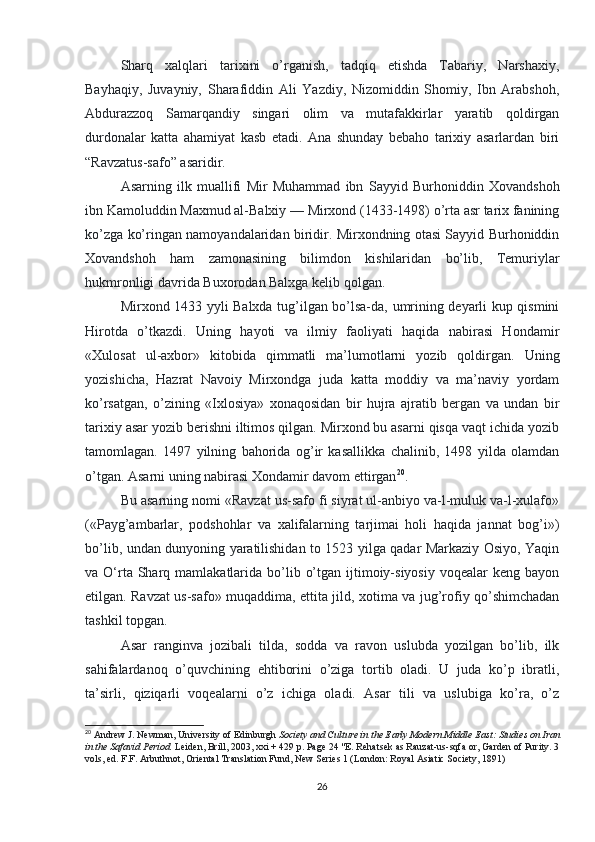 Sharq   xalqlari   tarixini   o’rganish,   tadqiq   etishda   Tabariy,   Narshaxiy,
Bayhaqiy,   Juvayniy,   Sharafiddin   Ali   Yazdiy,   Nizomiddin   Shomiy,   Ibn   Arabshoh,
Abdurazzoq   Samarqandiy   singari   olim   va   mutafakkirlar   yaratib   qoldirgan
durdonalar   katta   ahamiyat   kasb   etadi.   Ana   shunday   bebaho   tarixiy   asarlardan   biri
“Ravzatus-safo” asaridir.
Asarning   ilk   muallifi   Mir   Muhammad   ibn   Sayyid   Burhoniddin   Xovandshoh
ibn Kamoluddin Maxmud al-Balxiy — Mirxond (1433-1498) o’rta asr tarix fanining
ko’zga ko’ringan namoyandalaridan biridir. Mirxondning otasi Sayyid Burhoniddin
Xovandshoh   ham   zamonasining   bilimdon   kishilaridan   bo’lib,   Temuriylar
hukmronligi davrida Buxorodan Balxga kelib qolgan.
Mirxond 1433 yyli Balxda tug’ilgan bo’lsa-da, umrining deyarli kup qismini
Hirotda   o’tkazdi.   Uning   hayoti   va   ilmiy   faoliyati   haqida   nabirasi   Hondamir
«Xulosat   ul-axbor»   kitobida   qimmatli   ma’lumotlarni   yozib   qoldirgan.   Uning
yozishicha,   Hazrat   Navoiy   Mirxondga   juda   katta   moddiy   va   ma’naviy   yordam
ko’rsatgan,   o’zining   «Ixlosiya»   xonaqosidan   bir   hujra   ajratib   bergan   va   undan   bir
tarixiy asar yozib berishni iltimos qilgan. Mirxond bu asarni qisqa vaqt ichida yozib
tamomlagan.   1497   yilning   bahorida   og’ir   kasallikka   chalinib,   1498   yilda   olamdan
o’tgan. Asarni uning nabirasi Xondamir davom ettirgan 20
.
Bu asarning nomi «Ravzat us-safo fi siyrat ul-anbiyo va-l-muluk va-l-xulafo»
(«Payg’ambarlar,   podshohlar   va   xalifalarning   tarjimai   holi   haqida   jannat   bog’i»)
bo’lib, undan dunyoning yaratilishidan to 1523 yilga qadar Markaziy Osiyo, Yaqin
va O‘rta Sharq mamlakatlarida  bo’lib  o’tgan  ijtimoiy-siyosiy  voqealar   keng bayon
etilgan. Ravzat us-safo» muqaddima, ettita jild, xotima va jug’rofiy qo’shimchadan
tashkil topgan.
Asar   ranginva   jozibali   tilda,   sodda   va   ravon   uslubda   yozilgan   bo’lib,   ilk
sahifalardanoq   o’quvchining   ehtiborini   o’ziga   tortib   oladi.   U   juda   ko’p   ibratli,
ta’sirli,   qiziqarli   voqealarni   o’z   ichiga   oladi.   Asar   tili   va   uslubiga   ko’ra,   o’z
20
  Andrew J. Newman, University of Edinburgh   Society and Culture in the Early Modern Middle East: Studies on Iran
in the Safavid Period.   Leiden, Brill, 2003, xxi + 429 p. Page 24 "E. Rehatsek as Rauzat-us-sqfa or, Garden of Purity. 3
vols, ed. F.F. Arbuthnot, Oriental Translation Fund, New Series 1 (London: Royal Asiatic Society, 1891)
26 